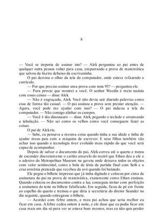 8
— Você se importa de assinar isto? — Alek perguntou ao pai antes de
qualquer outra pessoa voltar para casa, empurrando a prova de matemática
que salvou da lixeira debaixo da escrivaninha.
O pai desviou o olhar da tela do computador, onde estava refazendo o
currículo.
— Por que preciso assinar uma prova com nota 93? — perguntou ele.
— Para provar que mostrei a você. O senhor Weedin é meio nazista
com essas coisas — disse Alek.
— Não é engraçado, Alek. Você não devia sair dizendo palavras como
essa de forma tão casual. — O pai assinou a prova sem prestar atenção. —
Agora, você pode me ajudar com isso? — O pai indicou a tela do
computador. — Não consigo alinhar os campos.
— Você é tão dinossauro — disse Alek, pegando o teclado e arrumando
a tabulação. — Não sei como os velhos como você conseguem fazer as
coisas.
O pai de Alekriu.
— Sabe, eu pensava a mesma coisa quando tinha a sua idade e tinha de
ajudar meus pais com a máquina de escrever. E seus filhos também vão
achar isso quando a tecnologia tiver evoluído mais rápido do que você será
capaz de acompanhar.
Depois de salvar o documento do pai, Alek correu até o quarto e tratou
de esconder discretamente o cartão amarelo do metrô que Ethan deu a ele e
o adesivo do Metropolitan Museum na gaveta onde deixava todos os objetos
com valor sentimental, como a bola de tênis da partida final com Seth e a
cruz armênia prateada que recebeu da avó quando foi batizado.
Ele pegou o bilhete impresso que já tinha digitado e colocou por cima da
assinatura do pai na prova de matemática, exatamente como Ethan ensinou.
Quando colocou os documentos contra a luz, conseguiu imitar com perfeição
a assinatura do teste no bilhete falsificado. Em seguida, ficou de pé em frente
ao espelho do quarto e treinou o que diria à secretária do diretor Saunder no
dia seguinte, quando entregasse o bilhete.
— Acordei com febre ontem, e meu pai achou que seria melhor eu
ficar em casa. A febre cedeu ontem à noite, e ele disse que eu podia ficar em
casa mais um dia só para ver se estava bom mesmo, mas eu não quis perder
 