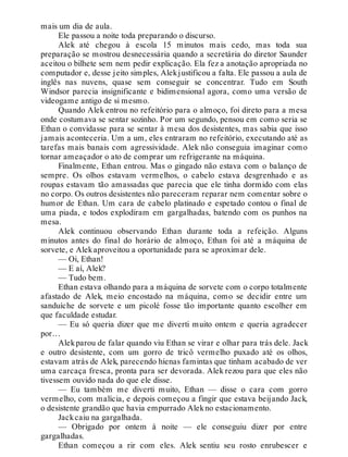mais um dia de aula.
Ele passou a noite toda preparando o discurso.
Alek até chegou à escola 15 minutos mais cedo, mas toda sua
preparação se mostrou desnecessária quando a secretária do diretor Saunder
aceitou o bilhete sem nem pedir explicação. Ela fez a anotação apropriada no
computador e, desse jeito simples, Alekjustificou a falta. Ele passou a aula de
inglês nas nuvens, quase sem conseguir se concentrar. Tudo em South
Windsor parecia insignificante e bidimensional agora, como uma versão de
videogame antigo de si mesmo.
Quando Alek entrou no refeitório para o almoço, foi direto para a mesa
onde costumava se sentar sozinho. Por um segundo, pensou em como seria se
Ethan o convidasse para se sentar à mesa dos desistentes, mas sabia que isso
jamais aconteceria. Um a um, eles entraram no refeitório, executando até as
tarefas mais banais com agressividade. Alek não conseguia imaginar como
tornar ameaçador o ato de comprar um refrigerante na máquina.
Finalmente, Ethan entrou. Mas o gingado não estava com o balanço de
sempre. Os olhos estavam vermelhos, o cabelo estava desgrenhado e as
roupas estavam tão amassadas que parecia que ele tinha dormido com elas
no corpo. Os outros desistentes não pareceram reparar nem comentar sobre o
humor de Ethan. Um cara de cabelo platinado e espetado contou o final de
uma piada, e todos explodiram em gargalhadas, batendo com os punhos na
mesa.
Alek continuou observando Ethan durante toda a refeição. Alguns
minutos antes do final do horário de almoço, Ethan foi até a máquina de
sorvete, e Alekaproveitou a oportunidade para se aproximar dele.
— Oi, Ethan!
— E aí, Alek?
— Tudo bem.
Ethan estava olhando para a máquina de sorvete com o corpo totalmente
afastado de Alek, meio encostado na máquina, como se decidir entre um
sanduíche de sorvete e um picolé fosse tão importante quanto escolher em
que faculdade estudar.
— Eu só queria dizer que me diverti muito ontem e queria agradecer
por…
Alekparou de falar quando viu Ethan se virar e olhar para trás dele. Jack
e outro desistente, com um gorro de tricô vermelho puxado até os olhos,
estavam atrás de Alek, parecendo hienas famintas que tinham acabado de ver
uma carcaça fresca, pronta para ser devorada. Alek rezou para que eles não
tivessem ouvido nada do que ele disse.
— Eu também me diverti muito, Ethan — disse o cara com gorro
vermelho, com malícia, e depois começou a fingir que estava beijando Jack,
o desistente grandão que havia empurrado Alekno estacionamento.
Jackcaiu na gargalhada.
— Obrigado por ontem à noite — ele conseguiu dizer por entre
gargalhadas.
Ethan começou a rir com eles. Alek sentiu seu rosto enrubescer e
 