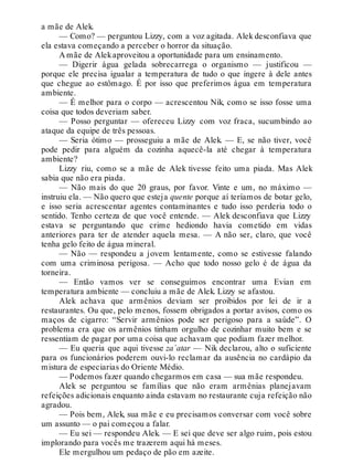 a mãe de Alek.
— Como? — perguntou Lizzy, com a voz agitada. Alek desconfiava que
ela estava começando a perceber o horror da situação.
A mãe de Alekaproveitou a oportunidade para um ensinamento.
— Digerir água gelada sobrecarrega o organismo — justificou —
porque ele precisa igualar a temperatura de tudo o que ingere à dele antes
que chegue ao estômago. É por isso que preferimos água em temperatura
ambiente.
— É melhor para o corpo — acrescentou Nik, como se isso fosse uma
coisa que todos deveriam saber.
— Posso perguntar — ofereceu Lizzy com voz fraca, sucumbindo ao
ataque da equipe de três pessoas.
— Seria ótimo — prosseguiu a mãe de Alek. — E, se não tiver, você
pode pedir para alguém da cozinha aquecê-la até chegar à temperatura
ambiente?
Lizzy riu, como se a mãe de Alek tivesse feito uma piada. Mas Alek
sabia que não era piada.
— Não mais do que 20 graus, por favor. Vinte e um, no máximo —
instruiu ela. — Não quero que esteja quente porque aí teríamos de botar gelo,
e isso seria acrescentar agentes contaminantes e tudo isso perderia todo o
sentido. Tenho certeza de que você entende. — Alek desconfiava que Lizzy
estava se perguntando que crime hediondo havia cometido em vidas
anteriores para ter de atender aquela mesa. — A não ser, claro, que você
tenha gelo feito de água mineral.
— Não — respondeu a jovem lentamente, como se estivesse falando
com uma criminosa perigosa. — Acho que todo nosso gelo é de água da
torneira.
— Então vamos ver se conseguimos encontrar uma Evian em
temperatura ambiente — concluiu a mãe de Alek. Lizzy se afastou.
Alek achava que armênios deviam ser proibidos por lei de ir a
restaurantes. Ou que, pelo menos, fossem obrigados a portar avisos, como os
maços de cigarro: “Servir armênios pode ser perigoso para a saúde”. O
problema era que os armênios tinham orgulho de cozinhar muito bem e se
ressentiam de pagar por uma coisa que achavam que podiam fazer melhor.
— Eu queria que aqui tivesse za´atar — Nik declarou, alto o suficiente
para os funcionários poderem ouvi-lo reclamar da ausência no cardápio da
mistura de especiarias do Oriente Médio.
— Podemos fazer quando chegarmos em casa — sua mãe respondeu.
Alek se perguntou se famílias que não eram armênias planejavam
refeições adicionais enquanto ainda estavam no restaurante cuja refeição não
agradou.
— Pois bem, Alek, sua mãe e eu precisamos conversar com você sobre
um assunto — o pai começou a falar.
— Eu sei — respondeu Alek. — E sei que deve ser algo ruim, pois estou
implorando para vocês me trazerem aqui há meses.
Ele mergulhou um pedaço de pão em azeite.
 