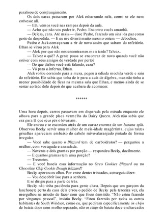 paralisou de constrangimento.
Os dois caras passaram por Alek esbarrando nele, como se ele nem
estivesse ali.
— Eth, vemos você nas rampas depois da aula.
— Acho que não vou poder ir, Pedro. Encontro vocês amanhã.
— Beleza, cara. Até mais — disse Pedro, fazendo um sinal da paz como
gesto de despedida. — E eu me diverti muito mesmo ontem — debochou.
Pedro e Jack começaram a rir de novo assim que saíram do refeitório.
Ethan se virou para Alek.
— Alek, por que não nos encontramos mais tarde? Talvez…
— Talvez o quê? A gente possa se encontrar de novo quando você não
estiver com seus amigos de verdade por perto?
— De que diabos você está falando, cara?
— Vá para o inferno, Ethan.
Alek voltou correndo para a mesa, pegou a odiada mochila verde e saiu
do refeitório. Ele sabia que tinha de ir para a aula de álgebra, mas não tinha a
menor possibilidade de ficar na mesma sala que Ethan, e menos ainda de se
sentar ao lado dele depois do que acabara de acontecer.
******
Uma hora depois, carros passavam em disparada pela estrada enquanto ele
olhava para a grande placa vermelha do Dairy Queen. Alek não sabia que
era para lá que seus pés o levariam.
Ele entrou e se escondeu atrás de um cartaz enorme de um banana split.
Observou Becky servir uma mulher de meia-idade magérrima, cujas raízes
grisalhas apareciam embaixo do cabelo ruivo-alaranjado pintado de forma
irregular.
— Você sabe quanto o Blizzard tem de carboidratos? — perguntou a
mulher, com voz aguda e anasalada.
— Noventa e dois gramas por porção — respondeu Becky, docilmente.
— E quantos gramas tem uma porção?
— Trezentos.
— E você baseia essa informação no Oreo Cookies Blizzard ou no
Chocolate Chip Cookie Dough Blizzard?
Becky apertou os olhos. Por entre dentes trincados, conseguiu dizer:
— Vou descobrir isso para a senhora.
E se dirigiu para a parte de trás.
Becky não tinha paciência para gente chata. Depois que um garçom da
lanchonete perto da casa dela errou o pedido de Becky pela terceira vez, ela
mergulhou na missão de fazer com que fosse demitido. “Não estou fazendo
por vingança pessoal”, insistiu Becky. “Estou fazendo por todos os outros
habitantes de South Windsor, como eu, que pediram especificamente os chips
de batata doce com molho separado, não os chips de batata doce encharcados
 