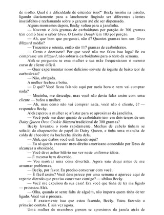 de molho. Qual é a dificuldade de entender isso?” Becky insistiu na missão,
ligando diariamente para a lanchonete fingindo ser diferentes clientes
insatisfeitos e reclamando sobre o garçom até ele ser dispensado.
Alguns momentos depois, Becky voltou para a janelinha.
— Noventa e dois gramas de carboidratos por porção de 300 gramas
têm como base o sabor Oreo. O Cookie Dough tem 103 por porção.
— Ah, que bom que perguntei, não é? Quantos gramas tem um Oreo
Blizzard médio?
— Trezentos e setenta, então são 117 gramas de carboidratos.
— Cento e dezessete! Por que você não me falou isso logo? Se eu
comprasse um Blizzard, não sobraria carboidratos para o resto da semana.
Alek se perguntou se essa mulher e sua mãe frequentaram o mesmo
curso de cliente difícil.
— Quer experimentar nosso delicioso sorvete de iogurte de baixo teor de
carboidrato?
— Não, obrigada.
A mulher fechou a bolsa.
— O quê? Você ficou falando aqui por meia hora e nem vai comprar
nada?
— Mocinha, me desculpe, mas você não devia falar assim com uma
cliente — bufou a mulher.
— Ah, mas como não vai comprar nada, você não é cliente, é? —
respondeu Becky.
Alekesperou a mulher se afastar para se aproximar da janelinha.
— Você pode me dizer quanto de carboidrato tem em dois terços de um
Dairy Queen Oreo Cookie Blizzard tradicional de 300 gramas?
Becky levantou o rosto rapidamente. Mechas de cabelo tinham se
soltado do chapeuzinho de papel do Dairy Queen, e tinha uma mancha de
calda de chocolate na bochecha direita dela.
— Alek, que diabos você está fazendo aqui?
— Eu só queria executar meu direito americano concedido por Deus de
alcançar a obesidade.
— Você deve achar hilário me ver neste uniforme idiota.
— É mesmo bem divertido.
— Vou mostrar uma coisa divertida. Agora saia daqui antes de me
arrumar problemas.
— Becky, por favor. Eu preciso conversar com você.
— É fácil assim? Você desaparece por uma semana e aparece aqui de
repente dizendo que precisa conversar comigo? — sibilou Becky.
— Você me expulsou da sua casa! Era você que tinha de ter me ligado
— protestou Alek.
— Olha, quando se sente falta de alguém, não importa quem tinha de ter
ligado. Você vai e procura.
— É exatamente isso que estou fazendo, Becky. Estou fazendo o
primeiro contato. É sua vez agora.
Uma mulher de membros grossos se aproximou da janela atrás de
 