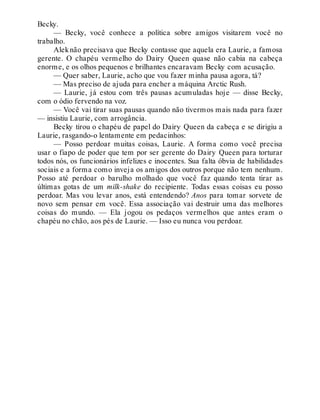 Becky.
— Becky, você conhece a política sobre amigos visitarem você no
trabalho.
Aleknão precisava que Becky contasse que aquela era Laurie, a famosa
gerente. O chapéu vermelho do Dairy Queen quase não cabia na cabeça
enorme, e os olhos pequenos e brilhantes encaravam Becky com acusação.
— Quer saber, Laurie, acho que vou fazer minha pausa agora, tá?
— Mas preciso de ajuda para encher a máquina Arctic Rush.
— Laurie, já estou com três pausas acumuladas hoje — disse Becky,
com o ódio fervendo na voz.
— Você vai tirar suas pausas quando não tivermos mais nada para fazer
— insistiu Laurie, com arrogância.
Becky tirou o chapéu de papel do Dairy Queen da cabeça e se dirigiu a
Laurie, rasgando-o lentamente em pedacinhos:
— Posso perdoar muitas coisas, Laurie. A forma como você precisa
usar o fiapo de poder que tem por ser gerente do Dairy Queen para torturar
todos nós, os funcionários infelizes e inocentes. Sua falta óbvia de habilidades
sociais e a forma como inveja os amigos dos outros porque não tem nenhum.
Posso até perdoar o barulho molhado que você faz quando tenta tirar as
últimas gotas de um milk-shake do recipiente. Todas essas coisas eu posso
perdoar. Mas vou levar anos, está entendendo? Anos para tomar sorvete de
novo sem pensar em você. Essa associação vai destruir uma das melhores
coisas do mundo. — Ela jogou os pedaços vermelhos que antes eram o
chapéu no chão, aos pés de Laurie. — Isso eu nunca vou perdoar.
 