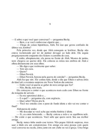 9
— E sobre o que você quer conversar? — perguntou Becky.
— Bem, e se você conhecesse alguém que…
— Chega de coisas hipotéticas, Alek. Foi isso que gerou confusão da
última vez, lembra?
Pela primeira vez, desde que Alek conseguia se lembrar, Becky não
estava reclamando por ter de patinar devagar ao lado dele. Ela seguia
preguiçosamente enquanto eles faziam o caminho de casa.
E então, abruptamente, ela parou na frente de Alek. Mesmo de patins,
nem chegava ao queixo dele. Ela colocou as mãos nos ombros de Alek e
olhou diretamente em seus olhos.
— Me diga o que realmente quer saber.
— Tem um cara.
— Quem?
— Ethan Novick.
— Ethan Novick, famoso pela guerra de comida? — perguntou Becky.
Alek fez que sim. Ele contou tudo, desde o dia que Ethan o salvou atrás
do túnel até a aventura-surpresa em Nova Yorkno dia anterior.
— Então você só queria se gabar do novo amigo que fez?
— Não, Becky, tem mais.
Ele começou a contar o que aconteceu mais cedo com Ethan na frente
da máquina de sorvete.
— Eu me aproximei dele e…
— E o quê? — perguntou ela, com urgência.
— Quer saber? Deixa pra lá.
— Você me entedia com o pano de fundo idiota e não vai me contar o
final?
Alekparou de andar.
— Me desculpe se você acha que minha história é idiota.
— Ei, eu estou brincando. — Becky esticou a mão e se equilibrou nele.
— Me conte o que aconteceu. Você sabe que quero ouvir. Sou sua melhor
amiga.
Becky nunca tinha usado esse termo. Não pegou Alek de surpresa, mas
usar o título era um compromisso. Um amigo era uma pessoa com quem
você conversa na escola, entra junto em um clube ou vai à igreja. Uma briga
 