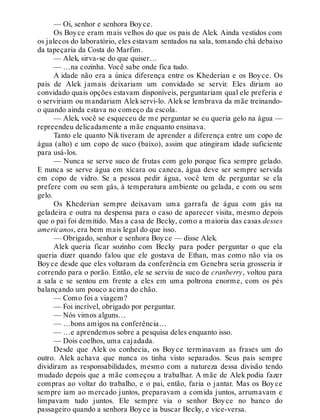 — Oi, senhor e senhora Boyce.
Os Boyce eram mais velhos do que os pais de Alek. Ainda vestidos com
os jalecos do laboratório, eles estavam sentados na sala, tomando chá debaixo
da tapeçaria da Costa do Marfim.
— Alek, sirva-se do que quiser…
— …na cozinha. Você sabe onde fica tudo.
A idade não era a única diferença entre os Khederian e os Boyce. Os
pais de Alek jamais deixariam um convidado se servir. Eles diriam ao
convidado quais opções estavam disponíveis, perguntariam qual ele preferia e
o serviriam ou mandariam Alekservi-lo. Alekse lembrava da mãe treinando-
o quando ainda estava no começo da escola.
— Alek, você se esqueceu de me perguntar se eu queria gelo na água —
repreendeu delicadamente a mãe enquanto ensinava.
Tanto ele quanto Nik tiveram de aprender a diferença entre um copo de
água (alto) e um copo de suco (baixo), assim que atingiram idade suficiente
para usá-los.
— Nunca se serve suco de frutas com gelo porque fica sempre gelado.
E nunca se serve água em xícara ou caneca, água deve ser sempre servida
em copo de vidro. Se a pessoa pedir água, você tem de perguntar se ela
prefere com ou sem gás, à temperatura ambiente ou gelada, e com ou sem
gelo.
Os Khederian sempre deixavam uma garrafa de água com gás na
geladeira e outra na despensa para o caso de aparecer visita, mesmo depois
que o pai foi demitido. Mas a casa de Becky, como a maioria das casas desses
americanos, era bem mais legal do que isso.
— Obrigado, senhor e senhora Boyce — disse Alek.
Alek queria ficar sozinho com Becky para poder perguntar o que ela
queria dizer quando falou que ele gostava de Ethan, mas como não via os
Boyce desde que eles voltaram da conferência em Genebra seria grosseria ir
correndo para o porão. Então, ele se serviu de suco de cranberry, voltou para
a sala e se sentou em frente a eles em uma poltrona enorme, com os pés
balançando um pouco acima do chão.
— Como foi a viagem?
— Foi incrível, obrigado por perguntar.
— Nós vimos alguns…
— …bons amigos na conferência…
— …e aprendemos sobre a pesquisa deles enquanto isso.
— Dois coelhos, uma cajadada.
Desde que Alek os conhecia, os Boyce terminavam as frases um do
outro. Alek achava que nunca os tinha visto separados. Seus pais sempre
dividiram as responsabilidades, mesmo com a natureza dessa divisão tendo
mudado depois que a mãe começou a trabalhar. A mãe de Alek podia fazer
compras ao voltar do trabalho, e o pai, então, faria o jantar. Mas os Boyce
sempre iam ao mercado juntos, preparavam a comida juntos, arrumavam e
limpavam tudo juntos. Ele sempre via o senhor Boyce no banco do
passageiro quando a senhora Boyce ia buscar Becky, e vice-versa.
 