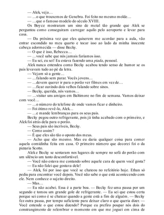 — Alek, veja…
— …o que trouxemos de Genebra. Foi feito no mesmo molde…
— …que o famoso modelo do século XVIII.
Os Boyce mostraram um sino de metal tão grande que Alek se
perguntou como conseguiram carregar aquilo pelo aeroporto e levar para
casa.
— Da próxima vez que eles quiserem me acordar para a aula, vão
entrar escondido no meu quarto e tocar isso ao lado da minha inocente
cabeça adormecida — disse Becky.
— O que é isso, Rebecca…
— …você sabe que nós jamais faríamos isso.
— Eu sei, eu sei! Eu estava fazendo uma piada, pessoal.
Alek nunca entendeu como Becky acabou tendo senso de humor se os
pais levavam tudo ao pé da letra.
— Vejam só a gente…
— …falando sem parar. Vocês jovens…
— …devem querer ir para o porão ver filmes em vez de…
— …ficar ouvindo dois velhos falando sobre sinos.
— Becky, querida, nós vamos…
— …visitar uns amigos em Baltimore no fim de semana. Vamos deixar
com você…
— …o número do telefone de onde vamos ficar e dinheiro.
— Foi ótimo revê-lo, Alek…
— …e mande lembranças para os seus pais.
Becky pegou outro refrigerante, pois já tinha acabado com o primeiro, e
Alekfoi atrás dela para o porão.
— Seus pais são incríveis, Becky.
— Como assim?
— É que eles são tão o oposto dos meus.
— Acho que são mesmo. Mas eu daria qualquer coisa para comer
aquela comidinha feita em casa. O primeiro número que decorei foi o da
pizzaria Scotto.
Alek e Becky se sentaram nos lugares de sempre no sofá do porão com
um silêncio um tanto desconfortável.
— Você não estava me contando sobre aquele cara de quem você gosta?
— Eu não falei que gostava dele!
— Alek, foi por isso que você se chateou no refeitório hoje. Ethan só
pediu para encontrar você depois. Você não sabe o que está acontecendo com
ele. Nem conhece o sujeito direito.
— Mas…
— Eu não acabei. Essa é a parte boa. — Becky fez uma pausa por um
segundo e tomou um grande gole de refrigerante. — Eu sei que estou certa
porque sei como é se chatear quando a gente está a fim de alguém. — Becky
fez outra pausa, por tempo suficiente para deixar claro o que queria dizer. —
Você entende o que estou dizendo? Porque eu prefiro poupar nós dois do
constrangimento de relembrar o momento em que me joguei em cima de
 