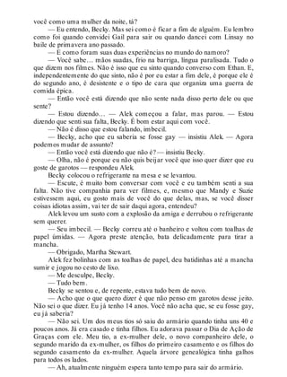 você como uma mulher da noite, tá?
— Eu entendo, Becky. Mas sei como é ficar a fim de alguém. Eu lembro
como foi quando convidei Gail para sair ou quando dancei com Linsay no
baile de primavera ano passado.
— E como foram suas duas experiências no mundo do namoro?
— Você sabe… mãos suadas, frio na barriga, língua paralisada. Tudo o
que dizem nos filmes. Não é isso que eu sinto quando converso com Ethan. E,
independentemente do que sinto, não é por eu estar a fim dele, é porque ele é
do segundo ano, é desistente e o tipo de cara que organiza uma guerra de
comida épica.
— Então você está dizendo que não sente nada disso perto dele ou que
sente?
— Estou dizendo… — Alek começou a falar, mas parou. — Estou
dizendo que senti sua falta, Becky. É bom estar aqui com você.
— Não é disso que estou falando, imbecil.
— Becky, acho que eu saberia se fosse gay — insistiu Alek. — Agora
podemos mudar de assunto?
— Então você está dizendo que não é? — insistiu Becky.
— Olha, não é porque eu não quis beijar você que isso quer dizer que eu
goste de garotos — respondeu Alek.
Becky colocou o refrigerante na mesa e se levantou.
— Escute, é muito bom conversar com você e eu também senti a sua
falta. Não tive companhia para ver filmes, e, mesmo que Mandy e Suzie
estivessem aqui, eu gosto mais de você do que delas, mas, se você disser
coisas idiotas assim, vai ter de sair daqui agora, entendeu?
Aleklevou um susto com a explosão da amiga e derrubou o refrigerante
sem querer.
— Seu imbecil. — Becky correu até o banheiro e voltou com toalhas de
papel úmidas. — Agora preste atenção, bata delicadamente para tirar a
mancha.
— Obrigado, Martha Stewart.
Alek fez bolinhas com as toalhas de papel, deu batidinhas até a mancha
sumir e jogou no cesto de lixo.
— Me desculpe, Becky.
— Tudo bem.
Becky se sentou e, de repente, estava tudo bem de novo.
— Acho que o que quero dizer é que não penso em garotos desse jeito.
Não sei o que dizer. Eu já tenho 14 anos. Você não acha que, se eu fosse gay,
eu já saberia?
— Não sei. Um dos meus tios só saiu do armário quando tinha uns 40 e
poucos anos. Já era casado e tinha filhos. Eu adorava passar o Dia de Ação de
Graças com ele. Meu tio, a ex-mulher dele, o novo companheiro dele, o
segundo marido da ex-mulher, os filhos do primeiro casamento e os filhos do
segundo casamento da ex-mulher. Aquela árvore genealógica tinha galhos
para todos os lados.
— Ah, atualmente ninguém espera tanto tempo para sair do armário.
 