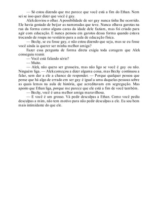 — Só estou dizendo que me parece que você está a fim do Ethan. Nem
sei se isso quer dizer que você é gay.
Alekdesviou o olhar. A possibilidade de ser gay nunca tinha lhe ocorrido.
Ele havia gostado de beijar as namoradas que teve. Nunca olhava garotas na
rua da forma como alguns caras da idade dele faziam, mas foi criado para
agir com educação. E nunca pensou em garotos dessa forma quando estava
trocando de roupa no vestiário para a aula de educação física.
— Becky, se eu fosse gay, e não estou dizendo que seja, mas se eu fosse
você ainda ia querer ser minha melhor amiga?
Fazer essa pergunta de forma direta exigiu toda coragem que Alek
conseguiu reunir.
— Você está falando sério?
— Muito.
— Alek, não quero ser grosseira, mas não ligo se você é gay ou não.
Ninguém liga. — Alekcomeçou a dizer alguma coisa, mas Becky continuou a
falar, sem dar a ele a chance de responder. — Porque qualquer pessoa que
pense que há algo de errado em ser gay é igual a uma daquelas pessoas sobre
as quais lemos na aula de história, que acreditavam em segregação. Mas
aposto que Ethan liga, porque me parece que ele está a fim de você também.
— Becky, você é uma melhor amiga maravilhosa.
— E você é um grosso. Vá pedir desculpas a Ethan. Como você pediu
desculpas a mim, não tem motivo para não pedir desculpas a ele. Eu sou bem
mais intimidante do que ele.
 