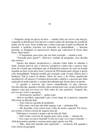 10
— Ninguém chega na igreja na hora — insistiu Alek, em meio a um bocejo,
enquanto os Khederian executavam o ritual caótico de domingo de manhã de
tentar sair de casa. Fazia sentido que o único jeito que os pais escolheram de
desafiar a tradição armênia era teimando na pontualidade. — Semana
passada, os Hagopian só apareceram depois que estávamos lá havia duas
horas. Duas horas!
— É importante, para mim, dar um bom exemplo — insistiu a mãe.
“Exemplo para quem?”, Alek teve vontade de perguntar, mas decidiu
não arriscar.
Apesar dos planos, preparativos e cálculos feitos todos os sábados à
noite, sempre parecia que o universo conspirava contra eles e gerava uma
série de eventos que impediam que os Khederian saíssem de casa na manhã
seguinte na hora certa para fazer o trajeto de 90 minutos para chegar à igreja
com tranquilidade. Naquela manhã, por exemplo, cada vez que Alekia usar o
banheiro, Nik já estava lá dentro. Além do mais, e de forma igualmente
inexplicável, ele passou 15 minutos procurando o paletó e a gravata que tinha
separado na noite anterior, e acabou descobrindo que foram parar no porão.
E, quando o universo não estava atrapalhando, os pais estavam.
Inevitavelmente, quando a família estava pronta para sair, os pais lembravam
alguma coisa que precisava ser feita antes de eles partirem. Naquele dia,
precisavam varrer a garagem.
— Terminaram, garotos? — gritou o pai.
Alek se ajoelhou, segurando a pá o mais longe de si possível, enquanto
Nikvarria na direção dele.
— Você está me sujando de propósito!
— Não estou, você que não sabe segurar a pá — protestou Nik.
— Me desculpe, meu irmão mais velho da turma especial. Por favor,
me mostre a forma correta de segurar uma pá.
Niklargou a vassoura e pegou a pá na mão de Alek.
— Está vendo, você tem de segurar para cima, assim — instruiu ele.
— Era o que eu estava fazendo! E isso era o que você estava fazendo. —
Alekdemonstrou usando a vassoura para jogar sujeira em Nik.
— Mãe, Alek está fazendo uma sujeirada! — reclamou Nik, quando a
mãe entrou na garagem.
 
