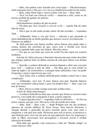 — Sabe, eles podem estar fazendo uma coisa legal — Nik interrompeu.
Alekconseguiu ouvir o Não que você mereça implícito nas palavras do irmão.
— Bom, então falem logo e vamos acabar com isso — disse Alek.
— Você vai fazer um curso de verão! — anunciou a mãe, como se ele
tivesse acabado de ganhar um prêmio.
— Eu o quê?
Alekabandonou o pedaço de pão no prato.
— Ela disse que você vai para o curso de verão — repetiu Nik, do outro
lado da mesa.
— Não é que eu não tenha ouvido, otário. Só não acreditei — respondeu
Alek.
— Aleksander, baixe a voz, por favor — advertiu o pai, passando as
mãos distraidamente na barba grisalha que deixara crescer recentemente. —
Estamos em público.
Se Alek estivesse com humor melhor, talvez fizesse uma piada sobre a
crença ilusória dos armênios de que, como com a família real, havia
paparazzi seguindo tudo o que eles faziam. Mas não estava.
— Por que eu vou fazer um curso de verão? Eu não repeti em matéria
nenhuma.
A mente de Alekcomeçou a funcionar loucamente para tentar descobrir
que milagre poderia fazer na última semana de aula para alterar esse destino
terrível.
— Querido, a senhora Schmidt se mostrou disposta a abrir uma exceção
para você — explicou a mãe de Alek. — Ela disse que se você refizer as
aulas de inglês e de matemática e conseguir notas suficientes, você vai poder
frequentar a turma especial ano que vem.
— Você falou com a senhora Schmidt pelas minhas costas? Isso é uma
conspiração.
— Aleksander, você tem 14 anos. Somos seus pais. Quando falamos
com sua orientadora educacional, é para seu próprio bem — disse o pai, em
tom de bronca.
— Bem, talvez eu ainda consiga aumentar minhas notas…
A mãe de Aleko interrompeu:
— A senhora Schmidt nos disse que, mesmo que tirasse as maiores notas
possíveis, você ainda não conseguiria ir para a turma especial.
— E quem liga para isso? — respondeu Alek, na defensiva. — Eu fico na
turma comum ano que vem. Não seria o fim do mundo nem nada.
— Sabe, Alek — disse o pai —, South Windsor tem um dos melhores
sistemas de escolas públicas de Nova Jersey. Seus bisavós deixaram a
Turquia durante o genocídio do povo armênio quase cem anos atrás e
chegaram a este país sem nada. Deixaram para trás as terras, os pertences e
suas histórias para viver em um país em que pudessem ficar em segurança e
onde os filhos crescessem sem perseguição e tivessem acesso à melhor
educação do mundo.
Alek sabia que quando o pai começava a falar do “Mundo Antigo” as
coisas estavam ruins.
 
