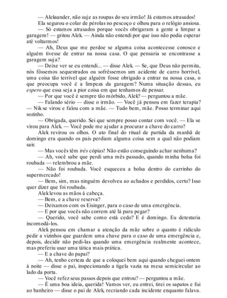 — Aleksander, não suje as roupas do seu irmão! Já estamos atrasados!
Ela segurou o colar de pérolas no pescoço e olhou para o relógio ansiosa.
— Só estamos atrasados porque vocês obrigaram a gente a limpar a
garagem! — gritou Alek. — Ainda não entendi por que isso não podia esperar
até voltarmos!
— Ah, Deus que me perdoe se alguma coisa acontecesse conosco e
alguém tivesse de entrar na nossa casa. O que pensaria se encontrasse a
garagem suja?
— Deixe ver se eu entendi... — disse Alek. — Se, que Deus não permita,
nós fôssemos sequestrados ou sofrêssemos um acidente de carro horrível,
uma coisa tão terrível que alguém fosse obrigado a entrar na nossa casa, o
que preocupa você é a limpeza da garagem? Numa situação dessas, eu
espero que essa seja a pior coisa em que tenhamos de pensar.
— Por que você é sempre tão mórbido, Alek? — perguntou a mãe.
— Falando sério — disse o irmão. — Você já pensou em fazer terapia?
— Nik se virou e falou com a mãe. — Tudo bem, mãe. Posso terminar aqui
sozinho.
— Obrigada, querido. Sei que sempre posso contar com você. — Ela se
virou para Alek. — Você pode me ajudar a procurar a chave do carro?
Alek revirou os olhos. O ato final do ritual de partida da manhã de
domingo era quando os pais perdiam alguma coisa sem a qual não podiam
sair.
— Mas vocês têm três cópias! Não estão conseguindo achar nenhuma?
— Ah, você sabe que perdi uma mês passado, quando minha bolsa foi
roubada — relembrou a mãe.
— Não foi roubada. Você esqueceu a bolsa dentro do carrinho do
supermercado!
— Bem, sim, mas ninguém devolveu ao achados e perdidos, certo? Isso
quer dizer que foi roubada.
Aleklevou as mãos à cabeça.
— Bem, e a chave reserva?
— Deixamos com os Eisinger, para o caso de uma emergência.
— E por que vocês não correm até lá para pegar?
— Querido, você sabe como está cedo? E é domingo. Eu detestaria
incomodá-los.
Alek pensou em chamar a atenção da mãe sobre o quanto é ridículo
pedir a vizinhos que guardem uma chave para o caso de uma emergência e,
depois, decidir não pedi-las quando uma emergência realmente acontece,
mas preferiu usar uma tática mais prática.
— E a chave do papai?
— Ah, tenho certeza de que a coloquei bem aqui quando cheguei ontem
à noite — disse o pai, inspecionando a tigela vazia na mesa semicircular ao
lado da porta.
— Você refez seus passos depois que entrou? — perguntou a mãe.
— É uma boa ideia, querida! Vamos ver, eu entrei, tirei os sapatos e fui
ao banheiro — disse o pai de Alek, recriando cada incidente enquanto falava.
 