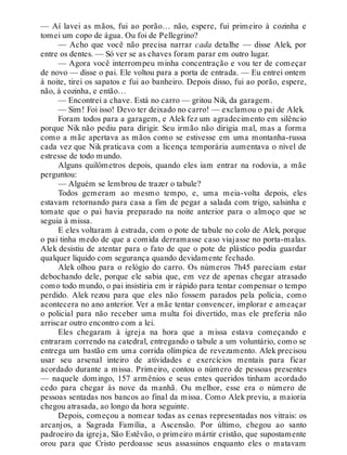 — Aí lavei as mãos, fui ao porão… não, espere, fui primeiro à cozinha e
tomei um copo de água. Ou foi de Pellegrino?
— Acho que você não precisa narrar cada detalhe — disse Alek, por
entre os dentes. — Só ver se as chaves foram parar em outro lugar.
— Agora você interrompeu minha concentração e vou ter de começar
de novo — disse o pai. Ele voltou para a porta de entrada. — Eu entrei ontem
à noite, tirei os sapatos e fui ao banheiro. Depois disso, fui ao porão, espere,
não, à cozinha, e então…
— Encontrei a chave. Está no carro — gritou Nik, da garagem.
— Sim! Foi isso! Devo ter deixado no carro! — exclamou o pai de Alek.
Foram todos para a garagem, e Alek fez um agradecimento em silêncio
porque Nik não pediu para dirigir. Seu irmão não dirigia mal, mas a forma
como a mãe apertava as mãos como se estivesse em uma montanha-russa
cada vez que Nik praticava com a licença temporária aumentava o nível de
estresse de todo mundo.
Alguns quilômetros depois, quando eles iam entrar na rodovia, a mãe
perguntou:
— Alguém se lembrou de trazer o tabule?
Todos gemeram ao mesmo tempo, e, uma meia-volta depois, eles
estavam retornando para casa a fim de pegar a salada com trigo, salsinha e
tomate que o pai havia preparado na noite anterior para o almoço que se
seguia à missa.
E eles voltaram à estrada, com o pote de tabule no colo de Alek, porque
o pai tinha medo de que a comida derramasse caso viajasse no porta-malas.
Alek desistiu de atentar para o fato de que o pote de plástico podia guardar
qualquer líquido com segurança quando devidamente fechado.
Alek olhou para o relógio do carro. Os números 7h45 pareciam estar
debochando dele, porque ele sabia que, em vez de apenas chegar atrasado
como todo mundo, o pai insistiria em ir rápido para tentar compensar o tempo
perdido. Alek rezou para que eles não fossem parados pela polícia, como
acontecera no ano anterior. Ver a mãe tentar convencer, implorar e ameaçar
o policial para não receber uma multa foi divertido, mas ele preferia não
arriscar outro encontro com a lei.
Eles chegaram à igreja na hora que a missa estava começando e
entraram correndo na catedral, entregando o tabule a um voluntário, como se
entrega um bastão em uma corrida olímpica de revezamento. Alek precisou
usar seu arsenal inteiro de atividades e exercícios mentais para ficar
acordado durante a missa. Primeiro, contou o número de pessoas presentes
— naquele domingo, 157 armênios e seus entes queridos tinham acordado
cedo para chegar às nove da manhã. Ou melhor, esse era o número de
pessoas sentadas nos bancos ao final da missa. Como Alek previu, a maioria
chegou atrasada, ao longo da hora seguinte.
Depois, começou a nomear todas as cenas representadas nos vitrais: os
arcanjos, a Sagrada Família, a Ascensão. Por último, chegou ao santo
padroeiro da igreja, São Estêvão, o primeiro mártir cristão, que supostamente
orou para que Cristo perdoasse seus assassinos enquanto eles o matavam
 