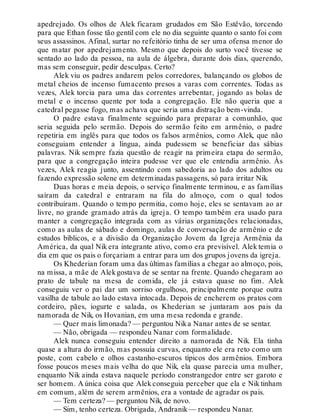 apedrejado. Os olhos de Alek ficaram grudados em São Estêvão, torcendo
para que Ethan fosse tão gentil com ele no dia seguinte quanto o santo foi com
seus assassinos. Afinal, surtar no refeitório tinha de ser uma ofensa menor do
que matar por apedrejamento. Mesmo que depois do surto você tivesse se
sentado ao lado da pessoa, na aula de álgebra, durante dois dias, querendo,
mas sem conseguir, pedir desculpas. Certo?
Alek viu os padres andarem pelos corredores, balançando os globos de
metal cheios de incenso fumacento presos a varas com correntes. Todas as
vezes, Alek torcia para uma das correntes arrebentar, jogando as bolas de
metal e o incenso quente por toda a congregação. Ele não queria que a
catedral pegasse fogo, mas achava que seria uma distração bem-vinda.
O padre estava finalmente seguindo para preparar a comunhão, que
seria seguida pelo sermão. Depois do sermão feito em armênio, o padre
repetiria em inglês para que todos os falsos armênios, como Alek, que não
conseguiam entender a língua, ainda pudessem se beneficiar das sábias
palavras. Nik sempre fazia questão de reagir na primeira etapa do sermão,
para que a congregação inteira pudesse ver que ele entendia armênio. Às
vezes, Alek reagia junto, assentindo com sabedoria ao lado dos adultos ou
fazendo expressão solene em determinadas passagens, só para irritar Nik.
Duas horas e meia depois, o serviço finalmente terminou, e as famílias
saíram da catedral e entraram na fila do almoço, com o qual todos
contribuíram. Quando o tempo permitia, como hoje, eles se sentavam ao ar
livre, no grande gramado atrás da igreja. O tempo também era usado para
manter a congregação integrada com as várias organizações relacionadas,
como as aulas de sábado e domingo, aulas de conversação de armênio e de
estudos bíblicos, e a divisão da Organização Jovem da Igreja Armênia da
América, da qual Nik era integrante ativo, como era previsível. Alek temia o
dia em que os pais o forçariam a entrar para um dos grupos jovens da igreja.
Os Khederian foram uma das últimas famílias a chegar ao almoço, pois,
na missa, a mãe de Alekgostava de se sentar na frente. Quando chegaram ao
prato de tabule na mesa de comida, ele já estava quase no fim. Alek
conseguiu ver o pai dar um sorriso orgulhoso, principalmente porque outra
vasilha de tabule ao lado estava intocada. Depois de encherem os pratos com
cordeiro, pães, iogurte e salada, os Khederian se juntaram aos pais da
namorada de Nik, os Hovanian, em uma mesa redonda e grande.
— Quer mais limonada? — perguntou Nika Nanar antes de se sentar.
— Não, obrigada — respondeu Nanar com formalidade.
Alek nunca conseguiu entender direito a namorada de Nik. Ela tinha
quase a altura do irmão, mas possuía curvas, enquanto ele era reto como um
poste, com cabelo e olhos castanho-escuros típicos dos armênios. Embora
fosse poucos meses mais velha do que Nik, ela quase parecia uma mulher,
enquanto Nik ainda estava naquele período constrangedor entre ser garoto e
ser homem. A única coisa que Alek conseguia perceber que ela e Nik tinham
em comum, além de serem armênios, era a vontade de agradar os pais.
— Tem certeza? — perguntou Nik, de novo.
— Sim, tenho certeza. Obrigada, Andranik— respondeu Nanar.
 