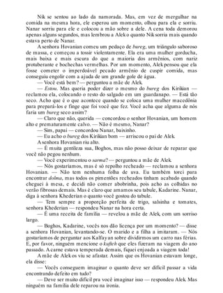 Nik se sentou ao lado da namorada. Mas, em vez de mergulhar na
comida na mesma hora, ele esperou um momento, olhou para ela e sorriu.
Nanar sorriu para ele e colocou a mão sobre a dele. A cena toda demorou
apenas alguns segundos, mas lembrou a Aleko quanto Niksorria mais quando
estava perto de Nanar.
A senhora Hovanian comeu um pedaço de bureg, um triângulo saboroso
de massa, e começou a tossir violentamente. Ela era uma mulher gorducha,
mais baixa e mais escura do que a maioria dos armênios, com nariz
protuberante e bochechas vermelhas. Por um momento, Alek pensou que ela
fosse cometer o imperdoável pecado armênio de cuspir comida, mas
conseguiu engolir com a ajuda de um grande gole de água.
— Você está bem? — perguntou a mãe de Alek.
— Estou. Mas queria poder dizer o mesmo do bureg dos Kirikian —
reclamou ela, colocando o resto do salgado em um guardanapo. — Está tão
seco. Acho que é o que acontece quando se coloca uma mulher macedônia
para prepará-los e finge que foi você que fez. Você acha que alguma de nós
faria um bureg seco assim?
— Claro que não, querida — concordou o senhor Hovanian, um homem
alto e prematuramente calvo. — Não é mesmo, Nanar?
— Sim, papai — concordou Nanar, baixinho.
— Eu acho o bureg dos Kirikian bom — arriscou o pai de Alek.
A senhora Hovanian riu alto.
— É muita gentileza sua, Boghos, mas não posso deixar de reparar que
você não pegou nenhum.
— Você experimentou o sarma? — perguntou a mãe de Alek.
— Nós gostaríamos, mas é só repolho recheado — reclamou a senhora
Hovanian. — Não tem nenhuma folha de uva. Eu também torci para
encontrar dolma, mas todos os pimentões recheados tinham acabado quando
cheguei à mesa, e decidi não comer abobrinha, pois acho as colhidas no
verão fibrosas demais. Mas é claro que amamos seu tabule, Kadarine. Nanar,
diga à senhora Khederian o quanto você gostou do tabule.
— Tem sempre a proporção perfeita de trigo, salsinha e tomates,
senhora Khederian — respondeu Nanar na hora certa.
— É uma receita de família — revelou a mãe de Alek, com um sorriso
largo.
— Boghos, Kadarine, vocês nos dão licença por um momento? — disse
a senhora Hovanian, levantando-se. O marido e a filha a imitaram. — Nós
gostaríamos de perguntar aos Kalfayan sobre dividirmos um carro nas férias.
E, por favor, ninguém mencione o kufteh que eles fizeram na viagem do ano
passado. A carne estava temperada demais, fiquei enjoada a viagem toda!
A mãe de Alek os viu se afastar. Assim que os Hovanian estavam longe,
ela disse:
— Vocês conseguem imaginar o quanto deve ser difícil passar a vida
encontrando defeito em tudo?
— Deve ser muito difícil pra você imaginar isso — respondeu Alek. Mas
ninguém na família dele reparou na ironia.
 