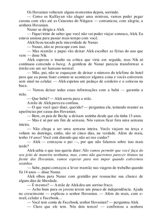 Os Hovanian voltaram alguns momentos depois, sorrindo.
— Como os Kalfayan vão alugar uma minivan, vamos poder pegar
carona com eles até as Cataratas do Niágara — comunicou, com alegria, a
senhora Hovanian.
Nanar se dirigiu a Alek.
— Fiquei triste de saber que você não vai poder viajar conosco, Alek. Eu
estava ansiosa para passar mais tempo com você.
Alekficou tocado pela sinceridade de Nanar.
— Nanar, não se preocupe com isso.
— Mas mamãe e papai vão deixar Alek escolher as férias do ano que
vem — disse Nik.
Alek esperou o insulto ou crítica que viria em seguida, mas Nik só
continuou comendo o bureg. A gentileza de Nanar parecia transformar o
irmão em um ser humano normal.
— Mãe, pai, não se esqueçam de deixar o número do telefone do hotel
para que eu possa fazer contato se acontecer alguma coisa e vocês estiverem
sem sinal no celular. — Alek espetou um pedaço de cordeiro e o colocou na
boca.
— Vamos deixar todas essas informações com a babá — garantiu a
mãe.
— Que babá? — Aleksorriu para a mãe.
A mãe de Alekpareceu confusa.
— O que você quer dizer, querido? — perguntou ela, tentando manter as
aparências por causa dos Hovanian.
— Bem, os pais de Becky a deixam sozinha desde que ela tinha 13 anos.
— Mas é só por um fim de semana. Nós vamos ficar fora uma semana
inteira.
— Não chega a ser uma semana inteira. Vocês viajam na terça e
voltam no domingo, então, são só cinco dias, na verdade. Além do mais,
tenho 14 anos! Você está dizendo que não sei me cuidar?
— Alek — começou o pai —, por que não falamos sobre isso mais
tarde?
Alek sabia o que isso queria dizer: Não vamos permitir que você faça do
seu jeito de maneira nenhuma, mas, como não queremos parecer tiranos na
frente dos Hovanian, vamos esperar para nos impor quando estivermos
sozinhos.
— Sabe, papai começou a levar mamãe nas viagens de trabalho quando
fiz 14 anos — disse Nanar.
Alek olhou para Nanar com gratidão por ressuscitar sua chance de
alguns dias de liberdade.
— É mesmo? — A mãe de Alekdeu um sorriso fraco.
— Acho bom para os jovens terem um pouco de independência. Ajuda
no crescimento — explicou o senhor Hovanian. — Além do mais, com e-
mail, celular e Facebook…
— Você tem conta de Facebook, senhor Hovanian? — perguntou Alek.
— Claro que ele tem. Nós dois temos! — confirmou a senhora
 