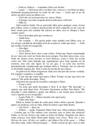 — Foda-se, babaca — respondeu Alek, sem hesitar.
— Legal. — Alekouviu uma voz dizer isso, virou-se e viu Ethan no skate,
deslizando preguiçosamente ao redor de um cone. — Achei que ia ter de
salvar sua pele como na última vez.
— Você não vai mais precisar me salvar, Ethan.
— É porque vou estar ocupado demais indo para o inferno?
— Olha só.
Alek respirou fundo. Viu-se querendo olhar para qualquer coisa, menos
para Ethan, como o cadarço desamarrado do tênis esquerdo ou um cara de
boné virado para trás colando fita adesiva no skate, mas se obrigou a fazer
contato visual.
— Peço desculpas pelo que aconteceu.
— Ainda bem.
— De verdade. — Ele queria poder estar sozinho com Ethan, mas, se
era ali que o pedido de desculpas teria de acontecer, então que fosse. — Acho
que minha reação foi exagerada.
— Não diga!
— Eu só achei…
— Você deixou bem claro o que achou. Achou que fiquei constrangido
de ser visto com você na frente dos meus amigos. Vou dizer uma coisa, cara.
Cada um desses caras, mesmo os mais babacas, como o Jack, me aceita
como sou. Não estou dizendo que organizaram uma festa quando saí do
armário, mas eles não ligam de eu ser gay. E eu acho isso incrível,
principalmente considerando que nenhum deles é. Portanto, eles só estavam
se divertindo naquele dia. Todo o resto foi merda da sua cabeça.
As palavras de Ethan magoaram Alek, mas não por não serem verdade.
Ele engoliu a resposta e o orgulho.
— É por isso que estou aqui agora, Ethan. Porque sei que agi como um
imbecil. Vim pedir desculpas. Tome.
Alektirou um pacote da mochila e entregou a Ethan.
— O que é isso?
— Eu acho que pedir desculpas é fácil. É só dizer “Me desculpe” e
esperar que tudo fique bem. Presentes funcionam melhor. Eles dizem “Me
desculpe e estou disposto a gastar uns dólares e um tempo para mostrar a
você o quanto eu me arrependo”.
— Legal, Polly-O — Ethan assentiu com aprovação.
— Então abra logo!
Ethan se sentou no skate de costas para Alek e abriu o pacote. Quando o
papel, em pedaços, caiu no chão, Ethan levantou o que tinha dentro.
— Um livro? — disse ele.
— Folheie — pediu. Enquanto Ethan fazia isso, Alek continuou falando.
— Lembra que os CDs vinham com encartes com as letras das músicas?
Então, eu fiz um livreto com todas as letras do Rufus. Organizei por disco,
então começa com Rufus Wainwright, depois vem Poses, Want one e two,
Release the stars, All days are nights e, por último, Out of the game. — Ethan
não disse nada, então Alek prosseguiu. — Tenho certeza de que você já sabe
 