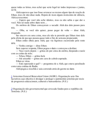 quase todas as letras, mas achei que seria legal ter todas impressas e juntas,
sei lá.
Alekesperava que isso fosse arrancar ao menos algum tipo de reação de
Ethan, mas ele não disse nada. Depois de mais alguns momentos de silêncio,
Alekacrescentou:
— Espero que você não ache idiotice, mas eu não sabia o que dar a
você. Não sei nada sobre skate nem…
Os ombros de Ethan começaram a sacudir. Alek deu dois passos para
trás.
— Olha, se você não quiser, posso pegar de volta — disse Alek,
magoado.
Ser sincero era uma coisa, mas ele não ia permitir que Ethan risse dele
pela oferta de paz que passou quase todo o fim de semana preparando.
Ethan então olhou para Alek, que viu lágrimas escorrendo pelo rosto
dele.
— Venha comigo — disse Ethan.
Sem esperar resposta, Ethan pegou o skate e começou a deslizar.
— Vejo vocês depois — gritou ele por cima do ombro, limpando o nariz
com as costas da mão.
— Tchau, Ethan — gritou Jack.
— Até amanhã — gritou um cara de cabelo espetado.
Ethan se virou.
— Está esperando o quê? — perguntou ele a Alek, que estava paralisado
como uma estátua de Rodin.
Alekpegou a mochila e saiu correndo atrás do garoto no skate.
1 Armenian General Benevolent Union (AGBU). Organização sem fins
lucrativos cujo objetivo é divulgar e proteger o patrimônio armênio por meio
de programas educacionais, culturais e humanitários. (N.E.)
2 Organização não governamental que arrecada fundos para a república da
Armênia. (N.E.)
 