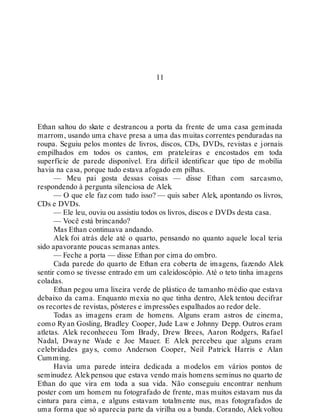 11
Ethan saltou do skate e destrancou a porta da frente de uma casa geminada
marrom, usando uma chave presa a uma das muitas correntes penduradas na
roupa. Seguiu pelos montes de livros, discos, CDs, DVDs, revistas e jornais
empilhados em todos os cantos, em prateleiras e encostados em toda
superfície de parede disponível. Era difícil identificar que tipo de mobília
havia na casa, porque tudo estava afogado em pilhas.
— Meu pai gosta dessas coisas — disse Ethan com sarcasmo,
respondendo à pergunta silenciosa de Alek.
— O que ele faz com tudo isso? — quis saber Alek, apontando os livros,
CDs e DVDs.
— Ele leu, ouviu ou assistiu todos os livros, discos e DVDs desta casa.
— Você está brincando?
Mas Ethan continuava andando.
Alek foi atrás dele até o quarto, pensando no quanto aquele local teria
sido apavorante poucas semanas antes.
— Feche a porta — disse Ethan por cima do ombro.
Cada parede do quarto de Ethan era coberta de imagens, fazendo Alek
sentir como se tivesse entrado em um caleidoscópio. Até o teto tinha imagens
coladas.
Ethan pegou uma lixeira verde de plástico de tamanho médio que estava
debaixo da cama. Enquanto mexia no que tinha dentro, Alek tentou decifrar
os recortes de revistas, pôsteres e impressões espalhados ao redor dele.
Todas as imagens eram de homens. Alguns eram astros de cinema,
como Ryan Gosling, Bradley Cooper, Jude Law e Johnny Depp. Outros eram
atletas. Alek reconheceu Tom Brady, Drew Brees, Aaron Rodgers, Rafael
Nadal, Dwayne Wade e Joe Mauer. E Alek percebeu que alguns eram
celebridades gays, como Anderson Cooper, Neil Patrick Harris e Alan
Cumming.
Havia uma parede inteira dedicada a modelos em vários pontos de
seminudez. Alekpensou que estava vendo mais homens seminus no quarto de
Ethan do que vira em toda a sua vida. Não conseguiu encontrar nenhum
poster com um homem nu fotografado de frente, mas muitos estavam nus da
cintura para cima, e alguns estavam totalmente nus, mas fotografados de
uma forma que só aparecia parte da virilha ou a bunda. Corando, Alek voltou
 