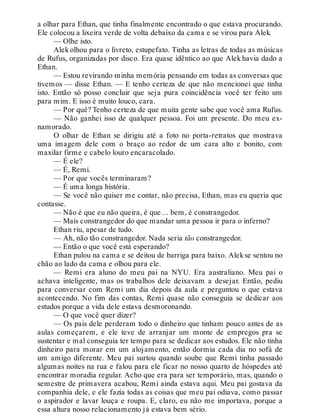 a olhar para Ethan, que tinha finalmente encontrado o que estava procurando.
Ele colocou a lixeira verde de volta debaixo da cama e se virou para Alek.
— Olhe isto.
Alek olhou para o livreto, estupefato. Tinha as letras de todas as músicas
de Rufus, organizadas por disco. Era quase idêntico ao que Alek havia dado a
Ethan.
— Estou revirando minha memória pensando em todas as conversas que
tivemos — disse Ethan. — E tenho certeza de que não mencionei que tinha
isto. Então só posso concluir que seja pura coincidência você ter feito um
para mim. E isso é muito louco, cara.
— Por quê? Tenho certeza de que muita gente sabe que você ama Rufus.
— Não ganhei isso de qualquer pessoa. Foi um presente. Do meu ex-
namorado.
O olhar de Ethan se dirigiu até a foto no porta-retratos que mostrava
uma imagem dele com o braço ao redor de um cara alto e bonito, com
maxilar firme e cabelo louro encaracolado.
— É ele?
— É, Remi.
— Por que vocês terminaram?
— É uma longa história.
— Se você não quiser me contar, não precisa, Ethan, mas eu queria que
contasse.
— Não é que eu não queira, é que… bem, é constrangedor.
— Mais constrangedor do que mandar uma pessoa ir para o inferno?
Ethan riu, apesar de tudo.
— Ah, não tão constrangedor. Nada seria tão constrangedor.
— Então o que você está esperando?
Ethan pulou na cama e se deitou de barriga para baixo. Alekse sentou no
chão ao lado da cama e olhou para ele.
— Remi era aluno do meu pai na NYU. Era australiano. Meu pai o
achava inteligente, mas os trabalhos dele deixavam a desejar. Então, pediu
para conversar com Remi um dia depois da aula e perguntou o que estava
acontecendo. No fim das contas, Remi quase não conseguia se dedicar aos
estudos porque a vida dele estava desmoronando.
— O que você quer dizer?
— Os pais dele perderam todo o dinheiro que tinham pouco antes de as
aulas começarem, e ele teve de arranjar um monte de empregos pra se
sustentar e mal conseguia ter tempo para se dedicar aos estudos. Ele não tinha
dinheiro para morar em um alojamento, então dormia cada dia no sofá de
um amigo diferente. Meu pai surtou quando soube que Remi tinha passado
algumas noites na rua e falou para ele ficar no nosso quarto de hóspedes até
encontrar moradia regular. Acho que era para ser temporário, mas, quando o
semestre de primavera acabou, Remi ainda estava aqui. Meu pai gostava da
companhia dele, e ele fazia todas as coisas que meu pai odiava, como passar
o aspirador e lavar louça e roupa. E, claro, eu não me importava, porque a
essa altura nosso relacionamento já estava bem sério.
 