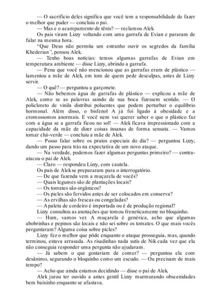 — O sacrifício deles significa que você tem a responsabilidade de fazer
o melhor que puder — concluiu o pai.
— Mas e o acampamento de tênis? — reclamou Alek.
Os pais viram Lizzy voltando com uma garrafa de Evian e pararam de
falar na mesma hora.
“Que Deus não permita um estranho ouvir os segredos da família
Khederian”, pensou Alek.
— Tenho boas notícias: temos algumas garrafas de Evian em
temperatura ambiente — disse Lizzy, abrindo a garrafa.
— Pena que você não mencionou que as garrafas eram de plástico —
lamentou a mãe de Alek, em tom de quem pede desculpas, antes de Lizzy
servir.
— O quê? — perguntou a garçonete.
— Não bebemos água de garrafas de plástico — explicou a mãe de
Alek, como se as palavras saindo de sua boca fizessem sentido. — O
policloreto de vinila distribui poluentes que podem perturbar o equilíbrio
hormonal. Além disso, o bisfenol A já foi ligado à obesidade e a
cromossomos anormais. E você nem vai querer saber o que o plástico faz
com a água se a garrafa ficou no sol! — Alek ficava impressionado com a
capacidade da mãe de dizer coisas insanas de forma sensata. — Vamos
tomar chá-verde — concluiu a mãe de Alek.
— Posso falar sobre os pratos especiais do dia? — perguntou Lizzy,
dando um passo para trás na expectativa de um novo ataque.
— Na verdade, podemos fazer algumas perguntas primeiro? — contra-
atacou o pai de Alek.
— Claro — respondeu Lizzy, com cautela.
Os pais de Alekse prepararam para o interrogatório.
— De que fazenda vem a muçarela de vocês?
— Quais legumes são de plantações locais?
— Os tomates são orgânicos?
— Os picles são fervidos antes de ser colocados em conserva?
— As ervilhas são frescas ou congeladas?
— A paleta de cordeiro é importada ou é de produção regional?
Lizzy consultou as anotações que tomou freneticamente no bloquinho.
— Hum, vamos ver. A muçarela é genérica, acho que algumas
abobrinhas e pepinos são locais e não sei sobre os tomates. O que mais vocês
perguntaram? Alguma coisa sobre picles?
Lizzy fez o melhor que pôde enquanto o ataque prosseguia, mas, quando
terminou, estava arrasada. As risadinhas nada sutis de Nik cada vez que ela
não conseguia responder uma pergunta não ajudaram.
— Já sabem o que gostariam de comer? — perguntou ela com
desânimo, segurando o bloquinho como um escudo. — Ou precisam de mais
tempo?
— Acho que ainda estamos decidindo — disse o pai de Alek.
Alek jurou ter ouvido a antes gentil Lizzy murmurando obscenidades
bem baixinho enquanto se afastava.
 
