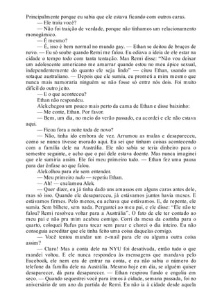 Principalmente porque eu sabia que ele estava ficando com outros caras.
— Ele traiu você?
— Não foi traição de verdade, porque não tínhamos um relacionamento
monogâmico.
— É mesmo?
— É, isso é bem normal no mundo gay. — Ethan se deitou de bruços de
novo. — Eu só soube quando Remi me falou. Eu odiava a ideia de ele estar na
cidade o tempo todo com tanta tentação. Mas Remi disse: “Não vou deixar
um adolescente americano me amarrar quando estou no meu ápice sexual,
independentemente do quanto ele seja lindo” — citou Ethan, usando um
sotaque australiano. — Depois que ele sumiu, eu prometi a mim mesmo que
nunca mais namoraria ninguém se não fosse só entre nós dois. Foi muito
difícil do outro jeito.
— E o que aconteceu?
Ethan não respondeu.
Alekchegou um pouco mais perto da cama de Ethan e disse baixinho:
— Me conte, Ethan. Por favor.
— Bem, um dia, no meio do verão passado, eu acordei e ele não estava
aqui.
— Ficou fora a noite toda de novo?
— Não, tinha ido embora de vez. Arrumou as malas e desapareceu,
como se nunca tivesse morado aqui. Eu sei que tinham coisas acontecendo
com a família dele na Austrália. Ele não sabia se teria dinheiro para o
semestre seguinte, e acho que o pai dele estava doente. Mas nunca imaginei
que ele sumiria assim. Ele foi meu primeiro tudo. — Ethan fez uma pausa
para dar ênfase ao que falou.
Alekolhou para ele sem entender.
— Meu primeiro tudo — repetiu Ethan.
— Ah! — exclamou Alek.
— Quer dizer, eu já tinha dado uns amassos em alguns caras antes dele,
mas só isso. Quando ele desapareceu, já estávamos juntos havia meses. E
estávamos firmes. Pelo menos, eu achava que estávamos. E, de repente, ele
sumiu. Sem bilhete, sem nada. Perguntei ao meu pai, e ele disse: “Ele não te
falou? Remi resolveu voltar para a Austrália”. O fato de ele ter contado ao
meu pai e não pra mim acabou comigo. Corri da mesa da cozinha para o
quarto, coloquei Rufus para tocar sem parar e chorei o dia inteiro. Eu não
conseguia acreditar que ele tinha feito uma coisa daquelas comigo.
— Você tentou mandar um e-mail para ele ou alguma outra coisa
assim?
— Claro! Mas a conta dele na NYU foi desativada, então tudo o que
mandei voltou. E ele nunca respondeu às mensagens que mandava pelo
Facebook, ele nem era de entrar na conta, e eu não sabia o número do
telefone da família dele na Austrália. Mesmo hoje em dia, se alguém quiser
desaparecer, dá para desaparecer. — Ethan respirou fundo e engoliu em
seco. — Quando sequestrei você para irmos à cidade, semana passada, foi no
aniversário de um ano da partida de Remi. Eu não ia à cidade desde aquela
 