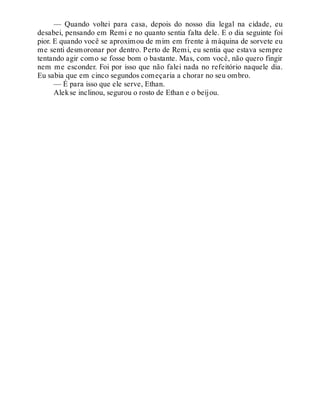 — Quando voltei para casa, depois do nosso dia legal na cidade, eu
desabei, pensando em Remi e no quanto sentia falta dele. E o dia seguinte foi
pior. E quando você se aproximou de mim em frente à máquina de sorvete eu
me senti desmoronar por dentro. Perto de Remi, eu sentia que estava sempre
tentando agir como se fosse bom o bastante. Mas, com você, não quero fingir
nem me esconder. Foi por isso que não falei nada no refeitório naquele dia.
Eu sabia que em cinco segundos começaria a chorar no seu ombro.
— É para isso que ele serve, Ethan.
Alekse inclinou, segurou o rosto de Ethan e o beijou.
 
