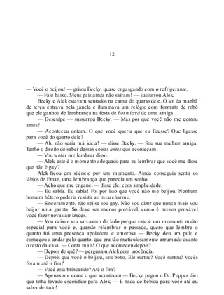12
— Você o beijou! — gritou Becky, quase engasgando com o refrigerante.
— Fale baixo. Meus pais ainda não saíram! — sussurrou Alek.
Becky e Alekestavam sentados na cama do quarto dele. O sol da manhã
de terça entrava pela janela e iluminava um relógio com formato de robô
que ele ganhou de lembrança na festa de bat mitzvá de uma amiga.
— Desculpe — sussurrou Becky. — Mas por que você não me contou
antes?
— Aconteceu ontem. O que você queria que eu fizesse? Que ligasse
para você do quarto dele?
— Ah, não seria má ideia! — disse Becky. — Sou sua melhor amiga.
Tenho o direito de saber dessas coisas antes que aconteçam.
— Vou tentar me lembrar disso.
— Alek, este é o momento adequado para eu lembrar que você me disse
que não é gay?
Alek ficou em silêncio por um momento. Ainda conseguia sentir os
lábios de Ethan, uma lembrança que parecia um sonho.
— Acho que me enganei — disse ele, com simplicidade.
— Eu sabia. Eu sabia! Foi por isso que você não me beijou. Nenhum
homem hétero poderia resistir ao meu charme.
— Sinceramente, não sei se sou gay. Não vou dizer que nunca mais vou
beijar uma garota. Só deve ser menos provável, como é menos provável
você fazer novas amizades.
— Vou deixar seu sarcasmo de lado porque este é um momento muito
especial para você e, quando relembrar o passado, quero que lembre o
quanto fui uma presença apoiadora e amorosa — Becky deu um pulo e
começou a andar pelo quarto, que era tão meticulosamente arrumado quanto
o resto da casa. — Conta mais! O que aconteceu depois?
— Depois de quê? — perguntou Alekcom inocência.
— Depois que você o beijou, seu bobo. Ele surtou? Você surtou? Vocês
foram até o fim?
— Você está brincando? Até o fim?
— Apenas me conte o que aconteceu — Becky pegou o Dr. Pepper diet
que tinha levado escondido para Alek. — E nada de bebida para você até eu
saber de tudo!
 