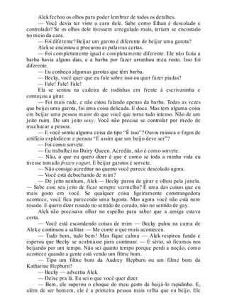 Alekfechou os olhos para poder lembrar de todos os detalhes.
— Você devia ter visto a cara dele. Sabe como Ethan é descolado e
controlado? Se os olhos dele tivessem arregalado mais, teriam se encostado
no meio da cara.
— Foi diferente? Beijar um garoto é diferente de beijar uma garota?
Alekse encostou e procurou as palavras certas.
— Foi completamente igual e completamente diferente. Ele não fazia a
barba havia alguns dias, e a barba por fazer arranhou meu rosto. Isso foi
diferente.
— Eu conheço algumas garotas que têm barba.
— Becky, você quer que eu fale sobre isso ou quer fazer piadas?
— Fale! Fale! Fale!
Ela se sentou na cadeira de rodinhas em frente à escrivaninha e
começou a girar.
— Foi mais rude, e não estou falando apenas da barba. Todas as vezes
que beijei uma garota, foi uma coisa delicada. E doce. Mas tem alguma coisa
em beijar uma pessoa maior do que você que torna tudo intenso. Não de um
jeito ruim. De um jeito sexy. Você não precisa se controlar por medo de
machucar a pessoa.
— E você sentiu alguma coisa do tipo “É isso”? Ouviu música e fogos de
artifício explodirem e pensou “É assim que um beijo deve ser”?
— Foi como sorvete.
— Eu trabalhei no Dairy Queen. Acredite, não é como sorvete.
— Não, o que eu quero dizer é que é como se toda a minha vida eu
tivesse tomado frozen yogurt. E beijar garotos é sorvete.
— Não consigo acreditar no quanto você parece descolado agora.
— Você está debochando de mim?
— De jeito nenhum, Alek — Becky parou de girar e olhou pela janela.
— Sabe esse seu jeito de ficar sempre vermelho? É uma das coisas que eu
mais gosto em você. Se qualquer coisa ligeiramente constrangedora
acontece, você fica parecendo uma lagosta. Mas agora você não está nem
rosado. E quero dizer rosado no sentido de corado, não no sentido de gay.
Alek não precisava olhar no espelho para saber que a amiga estava
certa.
— Você está escondendo coisas de mim — Becky pulou na cama de
Aleke continuou a saltitar. — Me conte o que mais aconteceu.
— Tudo bem, tudo bem! Mas fique calma — Alek respirou fundo e
esperou que Becky se acalmasse para continuar. — É sério, só ficamos nos
beijando por um tempo. Não sei quanto tempo porque perdi a noção, como
acontece quando a gente está vendo um filme bom.
— Tipo um filme bom da Audrey Hepburn ou um filme bom da
Katharine Hepburn?
— Becky — advertiu Alek.
— Deixe pra lá. Eu sei o que você quer dizer.
— Bem, ele superou o choque do meu gesto de beijá-lo rapidinho. E,
além de ser homem, ele é a primeira pessoa mais velha que eu beijo. Ele
 