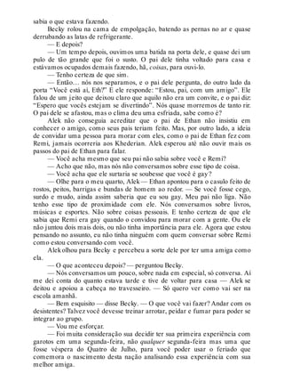 sabia o que estava fazendo.
Becky rolou na cama de empolgação, batendo as pernas no ar e quase
derrubando as latas de refrigerante.
— E depois?
— Um tempo depois, ouvimos uma batida na porta dele, e quase dei um
pulo de tão grande que foi o susto. O pai dele tinha voltado para casa e
estávamos ocupados demais fazendo, hã, coisas, para ouvi-lo.
— Tenho certeza de que sim.
— Então… nós nos separamos, e o pai dele pergunta, do outro lado da
porta “Você está aí, Eth?” E ele responde: “Estou, pai, com um amigo”. Ele
falou de um jeito que deixou claro que aquilo não era um convite, e o pai diz:
“Espero que vocês estejam se divertindo”. Nós quase morremos de tanto rir.
O pai dele se afastou, mas o clima deu uma esfriada, sabe como é?
Alek não conseguia acreditar que o pai de Ethan não insistiu em
conhecer o amigo, como seus pais teriam feito. Mas, por outro lado, a ideia
de convidar uma pessoa para morar com eles, como o pai de Ethan fez com
Remi, jamais ocorreria aos Khederian. Alek esperou até não ouvir mais os
passos do pai de Ethan para falar.
— Você acha mesmo que seu pai não sabia sobre você e Remi?
— Acho que não, mas nós não conversamos sobre esse tipo de coisa.
— Você acha que ele surtaria se soubesse que você é gay?
— Olhe para o meu quarto, Alek— Ethan apontou para o casulo feito de
rostos, peitos, barrigas e bundas de homem ao redor. — Se você fosse cego,
surdo e mudo, ainda assim saberia que eu sou gay. Meu pai não liga. Não
tenho esse tipo de proximidade com ele. Nós conversamos sobre livros,
músicas e esportes. Não sobre coisas pessoais. E tenho certeza de que ele
sabia que Remi era gay quando o convidou para morar com a gente. Ou ele
não juntou dois mais dois, ou não tinha importância para ele. Agora que estou
pensando no assunto, eu não tinha ninguém com quem conversar sobre Remi
como estou conversando com você.
Alekolhou para Becky e percebeu a sorte dele por ter uma amiga como
ela.
— O que aconteceu depois? — perguntou Becky.
— Nós conversamos um pouco, sobre nada em especial, só conversa. Aí
me dei conta do quanto estava tarde e tive de voltar para casa — Alek se
deitou e apoiou a cabeça no travesseiro. — Só quero ver como vai ser na
escola amanhã.
— Bem esquisito — disse Becky. — O que você vai fazer? Andar com os
desistentes? Talvez você devesse treinar arrotar, peidar e fumar para poder se
integrar ao grupo.
— Vou me esforçar.
— Foi muita consideração sua decidir ter sua primeira experiência com
garotos em uma segunda-feira, não qualquer segunda-feira mas uma que
fosse véspera do Quatro de Julho, para você poder usar o feriado que
comemora o nascimento desta nação analisando essa experiência com sua
melhor amiga.
 