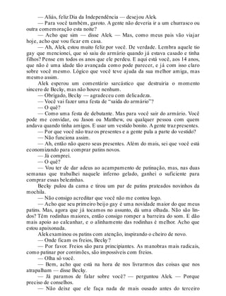 — Aliás, feliz Dia da Independência — desejou Alek.
— Para você também, garoto. A gente não deveria ir a um churrasco ou
outra comemoração esta noite?
— Acho que sim — disse Alek. — Mas, como meus pais vão viajar
hoje, acho que vou ficar em casa.
— Ah, Alek, estou muito feliz por você. De verdade. Lembra aquele tio
gay que mencionei, que só saiu do armário quando já estava casado e tinha
filhos? Pense em todos os anos que ele perdeu. E aqui está você, aos 14 anos,
que não é uma idade tão avançada como pode parecer, e já com isso claro
sobre você mesmo. Lógico que você teve ajuda da sua melhor amiga, mas
mesmo assim.
Alek esperou um comentário sarcástico que destruiria o momento
sincero de Becky, mas não houve nenhum.
— Obrigado, Becky — agradeceu com delicadeza.
— Você vai fazer uma festa de “saída do armário”?
— O quê?
— Como uma festa de debutante. Mas para você sair do armário. Você
pode me convidar, ou Jason ou Matthew, ou qualquer pessoa com quem
andava quando tinha amigos. E usar um vestido bonito. A gente traz presentes.
— Por que você não traz os presentes e a gente pula a parte do vestido?
— Não funciona assim.
— Ah, então não quero seus presentes. Além do mais, sei que você está
economizando para comprar patins novos.
— Já comprei.
— O quê?
— Vou ter de dar adeus ao acampamento de patinação, mas, nas duas
semanas que trabalhei naquele inferno gelado, ganhei o suficiente para
comprar essas belezinhas.
Becky pulou da cama e tirou um par de patins prateados novinhos da
mochila.
— Não consigo acreditar que você não me contou logo.
— Acho que seu primeiro beijo gay é uma novidade maior do que meus
patins. Mas, agora que já tocamos no assunto, dá uma olhada. Não são lin-
dos? Têm rodinhas maiores, então consigo romper a barreira do som. E dão
mais apoio ao calcanhar, e o alinhamento das rodinhas é melhor. Acho que
estou apaixonada.
Alekexaminou os patins com atenção, inspirando o cheiro de novo.
— Onde ficam os freios, Becky?
— Por favor. Freios são para principiantes. As manobras mais radicais,
como patinar por corrimões, são impossíveis com freios.
— Olha só você.
— Bem, acho que está na hora de nos livrarmos das coisas que nos
atrapalham — disse Becky.
— Já paramos de falar sobre você? — perguntou Alek. — Porque
preciso de conselhos.
— Não deixe que ele faça nada de mais ousado antes do terceiro
 