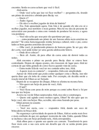 encontro. Senão os caras acham que você é fácil.
Aleksorriu.
— Onde você acha que isso vai ficar melhor? — perguntou ele, tirando
um pôster do armário e abrindo para Becky ver.
— Quem é?
— Andre Agassi.
— Ele não é o melhor jogador de tênis da história?
— Era. Está aposentado agora. Esta foto é de quando ele não era só o
melhor jogador, mas também o mais gostoso. Meu tio me deu de presente de
aniversário ano passado e estou com vontade de pendurar há meses, e agora
vou pendurar.
— Você não acha que seus pais vão questionar por que…
— …estou pendurando um pôster de um famoso atleta meio armênio na
parede? “Só estou homenageando minha herança cultural, mãe e pai, como
todos os bons garotos armênios deveriam.”
— Olhe você, já pendurando pôsteres de homens gatos. Se ser gay não
der certo, você pode tentar ser uma garota adolescente hétero.
— Onde devo colocar?
— Bem ali. Assim, dá para olhar da cama antes de dormir todas as
noites.
Alek encostou o pôster na parede para Becky dizer se estava bem
centralizado. Depois de alguns ajustes, eles trocaram de lugar para Alek ter
certeza de que tinha gostado de como ficava quando visto da cama.
— Estou muito feliz de você ter me contado sobre isso, Alek.
— A quem mais eu contaria? — respondeu Alekcom simplicidade.
Apesar de Alek sentir que podia contar qualquer coisa a Becky, isso não
queria dizer que ele tinha de contar tudo. Por exemplo, ele decidiu omitir a
reação inicial de Ethan ao ser beijado.
Depois de se recuperar do choque, Ethan se afastou na mesma hora.
— Não quero um beijo de pena de você, Alek.
— O quê?
— Você ficou com pena de mim porque eu contei sobre Remi e foi por
isso que me beijou.
A raiva na voz de Ethan surpreendeu Alek, mas não o constrangeu.
— Quem está agindo como maluco agora, Ethan? Se não quer que eu
beije você, não vou beijar. Mas, acredite, não estou fazendo por pena.
Ethan pensou no assunto.
— É mesmo?
— Você me ouviu, cara — respondeu Alek, dando um soco de
brincadeira no braço dele.
Na segurança e privacidade do quarto de Ethan, Alekse sentia mais livre
e mais confiante do que em qualquer momento da vida. Então, quando Ethan
se inclinou e deu um beijo profundo nele, Alekcorrespondeu.
Alek olhou para o quanto seu quarto era comum. Transformá-lo para
ficar mais com a sua cara seria um desafio que ele se sentia pronto para
encarar.
 
