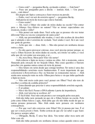 — Como está? — perguntou Becky, ajeitando o pôster. — Está bom?
— Puxe um pouquinho para a direita — instruiu Alek. — Um pouco
mais… está ótimo!
Ele pegou um lápis e começou a fazer marcas na parede.
— Então, você vai sair do armário agora? — perguntou Becky.
Alekparou no meio da marca que estava fazendo.
— Como assim?
— Ah, você e Ethan vão andar de mãos dadas na escola? Vão entrar
para a Aliança Gay-Hétero no outono? Vão se tornar especialistas em
musicais, moda e vinho?
— Não pensei em nada disso. Você acha que as pessoas vão me tratar
diferente? Que eu vou me comportar de outro jeito?
— Alek, sua personalidade não mudou, e você não acabou de descobrir
que é adotado e não é armênio de verdade. Você ainda é você. Só é um você
que gosta de garotos.
— Acho que sim — disse Alek. — Mas não pensei em nenhuma dessas
outras coisas.
— Eu não quero provocar estresse, mas você precisa pensar porque, se
você e Ethan ficarem de mãos dadas na escola, seu irmão vai saber, e você
sabe que ele vai contar aos seus pais, e aí…
— Ah, meu Deus. Meus pais! Eles vão surtar!
Alek colocou o lápis na mesa e sentou no chão. Até o momento, estava
flutuando pela emoção de ter beijado Ethan. Mas essas questões o fizeram
perceber em quantas outras coisas ele teria de pensar.
— Eles falam em netos desde que consigo lembrar. Ter netos é uma das
responsabilidades armênias mais fundamentais. É mais importante do que
comemorar o Remembrance Day ou boicotar os restaurantes turcos — Alek
sentiu uma sensação ruim na mão. Olhou para baixo e viu que tinha quebrado
o lápis no meio.
— Não está meio cedo para você pensar em filhos? Você não tem de
escolher a cortina da cozinha primeiro?
— Estou dizendo que procriar é uma responsabilidade armênia sagrada.
— É só adotar.
— Não é tão fácil. Passar o DNA adiante é parte da importância.
— Alek, você precisa se acalmar, tá?
— É fácil falar. Você não está prestes a ser renegada pelos seus pais.
Alek não tinha nem pensado no que ele e Ethan fariam na escola. Pelo
jeito como Ethan falava e agia, Alek sabia que ele não tinha medo do que as
outras pessoas pensavam. Mas Alek ainda nem pensara em nenhuma
consequência.
— Por que você não conversa com Ethan? Ele já passou por isso. É aí
que ser o mais jovem é bom. Tenho certeza de que ele vai saber o que fazer.
Ele parece sempre saber.
— Obrigado, Becky. É uma boa ideia. Vou tentar adiar meu surto até
falar com ele.
Alek não tinha pensado em nenhuma dessas coisas quando estava com
 
