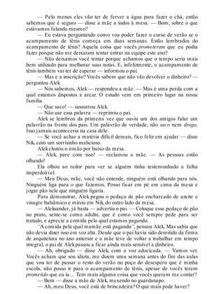 — Pelo menos eles vão ter de ferver a água para fazer o chá, então
sabemos que é seguro — disse a mãe a todos à mesa. — Bom, sobre o que
estávamos falando mesmo?
— Eu estava perguntando como vou poder fazer o curso de verão se o
acampamento de tênis começa em duas semanas. Estão lembrados do
acampamento de tênis? Aquela coisa que vocês prometeram que eu podia
fazer porque não me deixaram tentar entrar na equipe este ano?
— Não deixamos você tentar porque achamos que o tempo seria mais
bem utilizado para melhorar suas notas. E, infelizmente, o acampamento de
tênis também vai ter de esperar — informou o pai.
— Mas e a inscrição? Vocês sabem que não vão devolver o dinheiro? —
perguntou Alek.
— Nós sabemos, Alek — respondeu a mãe. — Mas é uma perda com a
qual estamos dispostos a arcar. O estudo vem em primeiro lugar na nossa
família.
— Que saco! — sussurrou Alek.
— Não use essa palavra — reprimiu o pai.
Alek se lembrou da primeira vez que ouviu um dos amigos falar um
palavrão na frente dos pais. Um palavrão de verdade, não saco nem droga.
Isso jamais aconteceria na casa dele.
— Se você achar a matéria difícil demais, fico feliz em ajudar — disse
Nik, com um sorrisinho malicioso.
Alekchutou o irmão por baixo da mesa.
— Alek, pare com isso! — reclamou a mãe. — As pessoas estão
olhando!
Ela olhou ao redor para ver se alguém tinha testemunhado a falha
imperdoável.
— Meu Deus, mãe, você não entende, ninguém está olhando para nós.
Ninguém liga para o que fazemos. Posso ficar em pé em cima da mesa e
jogar pão nele que ninguém ligaria.
Para demonstrar, Alek pegou o pedaço de pão encharcado de azeite e
vinagre balsâmico e mirou em Nik, do outro lado da mesa.
— Aleksander, já basta — advertiu o pai. — Coloque esse pedaço de pão
no prato, sente-se como adulto, que é como você sempre pede para ser
tratado, e aprecie a comida pela qual estamos pagando.
“A comida pela qual mamãe está pagando”, pensou Alek. Mas sabia que
não devia dizer isso em voz alta. Desde que o pai havia sido demitido da firma
de arquitetura no ano anterior e a mãe teve de voltar a trabalhar em tempo
integral, o pai de Alekpassou a ficar ainda mais sensível a dinheiro.
— Ah, obrigado — disse Alek, com a voz adocicada. — Vamos ver.
Vocês acham que sou idiota, me dizem uma semana antes do fim das aulas
que vou ter de passar o resto do verão no poço do desespero que é minha
escola, não posso ir para o acampamento de tênis, apesar de vocês terem
prometido que eu ia… Tem mais alguma coisa que vocês querem me contar?
— Bem — disse a mãe de Alek, mexendo no guardanapo.
— Ah, meu Deus, você está de brincadeira? O que mais pode haver?
 