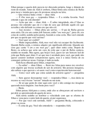 Ethan porque o quarto dele parecia ter dimensão própria, longe e distante do
resto do mundo. Antes de Alek ir embora, Ethan botou uma música de Rufus
para tocar e insistiu para que ele prestasse atenção na letra.
— Que música linda e triste — disse Alek.
— É One man guy — respondeu Ethan. — É a minha favorita. Você
entende o que ele está dizendo?
— Acho que sim — disse Alek. — É sobre integridade, não é? Que as
pessoas vão entender que ele é o tipo de cara que defende aquilo em que
acredita e não defende as coisas em que não crê.
— Isso mesmo — Ethan abriu um sorriso. — O pai de Rufus gravou
anos atrás. Ele era um cantor folk famoso, então “one man guy”, para ele, era
coisa de caubói, sozinho pelos pastos, fazendo a coisa certa. Mas você entende
por que eu queria que você ouvisse?
— Você quer ser caubói?
— Muito engraçadinho, Alek, mas você não vai escapar tão facilmente.
Quando Rufus canta, a música adquire um significado diferente. Quando um
cara gay canta “I am a one man guy”, quer dizer outra coisa. Depois de
Remi, eu achava que seria um cara do jeito que o pai de Rufus cantava,
sozinho no mundo. Mas agora, que beijei você, quero ser um homem leal do
jeito que Rufus quer dizer. E sei que isso é novidade para você, que pode não
querer assumir nenhum compromisso agora, mas é a única forma de eu
conseguir embarcar nessa. Comigo, é tudo ou nada.
Alekficou olhando para Ethan, estupefato.
— Eu sabia! — disse Ethan. — Remi me falou para nunca me envolver
com alguém que tivesse acabado de sair do armário. São pessoas inseguras,
não sabem o que querem e só usam você como experimento homossexual.
— Como você sabe que estou saindo do armário agora? — perguntou
Alek.
— Sem querer desrespeitar você — respondeu Ethan —, mas daria na
mesma se você tivesse “novato” tatuado na sua testa.
— Só sei que gosto de estar aqui com você e não consigo me imaginar
querendo mais ninguém. Isso basta para você?
— Basta.
Ethan puxou Alek para a cama, onde eles se abraçaram até ouvirem o
pai dele se aproximando do quarto de novo.
Alek sorriu sozinho ao lembrar a velocidade com que se afastou de
Ethan e voou para o outro lado do quarto, só por segurança.
— Por que você está sorrindo, Alek? — perguntou Becky, colocando o
pôster na mesa.
— É coisa de gay. Você não entenderia — respondeu Alek.
 