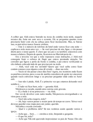 13
A colher que Alek estava batendo na mesa da cozinha mais tarde, naquele
mesmo dia, fazia um som seco e ecoante. Ele se perguntou quantas vezes
precisaria bater com ela na cabeça para ficar inconsciente. Mas, se fizesse
isso, os pais talvez nunca fossem embora.
— Este é o número de telefone do hotel onde vamos ficar esta noite —
explicou a mãe mais uma vez. — Se você precisar de nós, ligue, e vão passar
direto para o nosso quarto. É claro que seu pai e eu também estaremos com
nossos celulares. Depois de quarta, ficaremos no Marriott perto de…
Era a terceira vez que a mãe repassava essas instruções, e Alek mal
conseguia fazer o esforço de fingir que estava prestando atenção. No
corredor que ligava a porta da frente à cozinha, o pai estava verificando se
eles tinham colocado tudo de que precisavam na mala.
— Alek, você está me ouvindo? Quero que você saiba como fazer
contato conosco caso alguma coisa dê errado — disse sua mãe.
— Vocês só vão passar cinco dias fora! Agora, me mostrem onde ficam
os pombos-correios, para o caso de zumbis comedores de gente me atacarem
quando vocês estiverem longe e eu precisar perguntar onde estão os band-
aids.
— Isso não é piada, Alek. É a primeira vez que estamos deixando você
sozinho e…
— E tudo vai ficar bem, mãe — garantiu Alek.
Nikdesceu a escada, usando uma camisa com gravata.
— Ei, o baile é só na primavera — riu Alek.
Em vez de devolver com outro insulto, Nik pareceu envergonhado e se
virou para a mãe.
— Você não acha exagero, mãe?
— Ah, hoje vamos passar a maior parte do tempo no carro. Talvez você
devesse guardar essa roupa para um jantar, querido.
Niksubiu a escada correndo.
— Qual é o problema dele? Só nos vestimos assim quando vamos à
igreja.
— Acho que… bem… — enrolou a mãe, limpando a garganta.
— O que foi, mãe?
— Acho que Nik está querendo impressionar os pais de Nanar. Eles são
 