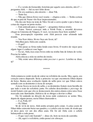 — É a versão do Genocídio Armênio por aquele cara alemão, não é? —
perguntou Alek. — Até eu ouvi falar desse.
— Ele era austríaco, não alemão — disse Nik.
— Tanto faz.
— Nik, que ótimos livros você reuniu — elogiou a mãe. — Tenho certeza
de que os pais de Nanar vão ficar impressionados.
Ela deu um beijo na testa de Nike foi até o carro ajudar o pai a botar as
coisas da viagem no porta-malas.
— Está animado para a viagem? — perguntou Alekao irmão.
— Estou. Vamos começar indo a North Point, e amanhã devemos
chegar às Cataratas do Niágara. E você, vai mesmo ficar bem sozinho?
Essa preocupação repentina com Alek parecia estar afetando todo
mundo.
— Vou ficar ótimo. Só me faça um favor, tá?
Nikolhou para Alekcom cautela.
— O quê?
— Não passe as férias todas lendo esses livros. O motivo de viajar para
algum lugar é conhecer esse lugar.
— Eu sei, Alek, mas esses livros estão na minha lista de leitura do verão.
Preciso ler todos.
Alekcolocou a mão no ombro do irmão.
— Nik, existe uma diferença entre precisar e querer. Lembre-se disso,
tá?
******
Alekcostumava sentir medo de entrar no refeitório da escola. Mas, agora, seu
coração estava disparado. Seria a primeira vez que encontraria Ethan depois
do beijo. Bastou uma avaliação rápida do salão para ver que Ethan estava
sentado com os desistentes à mesa de sempre.
A mesa ficava no meio do salão, e os desistentes faziam mais barulho do
que todo o resto do refeitório junto. Os cabelos descoloridos e piercings de
metal faziam com que eles se destacassem dos outros alunos como uma frase
marcada com iluminador. Alekteve de se obrigar a desviar o olhar.
Ele foi andando na direção da mesa onde costumava se sentar. Mas,
depois de alguns passos, ouviu Ethan chamando-o.
— E aí, Polly-O?
— Oi, Ethan.
Só de vê-lo de novo, Alek sentiu arrepios pelo corpo. A calça jeans de
Ethan tinha caimento baixo nos quadris, e o cabelo caía no rosto, de modo que
só dava para ver um dos olhos azuis. Ele foi até Alek, com o cabelo
balançando a cada passo.
— O que você está fazendo? — disse ele, bem no meio do caminho.
— Ah, aqui é o refeitório, então pensei em almoçar.
 