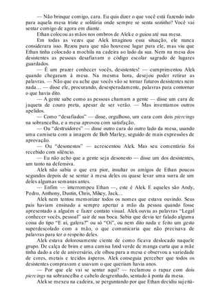— Não brinque comigo, cara. Eu quis dizer o que você está fazendo indo
para aquela mesa triste e solitária onde sempre se senta sozinho? Você vai
sentar comigo de agora em diante.
Ethan colocou as mãos nos ombros de Aleke o guiou até sua mesa.
Em todas as vezes que Alek imaginou essa situação, ele nunca
considerara isso. Rezou para que não houvesse lugar para ele, mas viu que
Ethan tinha colocado a mochila na cadeira ao lado da sua. Nem na mesa dos
desistentes as pessoas desafiavam o código escolar sagrado de lugares
guardados.
— É um prazer conhecer vocês, desistentes! — cumprimentou Alek
quando chegaram à mesa. Na mesma hora, desejou poder retirar as
palavras. — Não que eu ache que vocês vão se tornar futuros desistentes nem
nada… — disse ele, procurando, desesperadamente, palavras para contornar
o que havia dito.
— A gente sabe como as pessoas chamam a gente — disse um cara de
jaqueta de couro preta, apesar de ser verão. — Mas inventamos outros
apelidos.
— Como “desafiados” — disse, orgulhoso, um cara com dois piercings
na sobrancelha, e a mesa aprovou com satisfação.
— Ou “destruidores” — disse outro cara do outro lado da mesa, usando
uma camiseta com a imagem de Bob Marley, seguido de mais expressões de
aprovação.
— Ou “desonestos” — acrescentou Alek. Mas seu comentário foi
recebido com silêncio.
— Eu não acho que a gente seja desonesto — disse um dos desistentes,
um tanto na defensiva.
Alek não sabia o que era pior, insultar os amigos de Ethan poucos
segundos depois de se sentar à mesa deles ou quase levar uma surra de um
deles algumas semanas antes.
— Enfim — interrompeu Ethan —, este é Alek. E aqueles são Andy,
Pedro, Anthony, Dustin, Chris, Mikey, Jack…
Alek nem tentou memorizar todos os nomes que estava ouvindo. Seus
pais haviam ensinado a sempre apertar a mão da pessoa quando fosse
apresentado a alguém e fazer contato visual. Alek ouviu as palavras “Legal
conhecer vocês, pessoal” sair de sua boca. Sabia que devia ter falado alguma
coisa do tipo “E aí, galera?” ou só “Oi”, ou nem dito nada e feito um gesto
superdescolado com a mão, o que comunicaria que não precisava de
palavras para ter o respeito deles.
Alek estava dolorosamente ciente de como ficava deslocado naquele
grupo. De calça de brim e uma camisa Izod verde de manga curta que a mãe
tinha dado a ele de aniversário, ele olhou para a mesa e observou a variedade
de cores, metais e tecidos ásperos. Alek conseguia perceber que todos os
desistentes compravam e usavam o que queriam havia anos.
— Por que ele vai se sentar aqui? — reclamou o rapaz com dois
piercings na sobrancelha e cabelo desgrenhado, sentado à ponta da mesa.
Alekse mexeu na cadeira, se perguntando por que Ethan decidiu sujeitá-
 