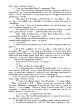 lo a essa tortura única e cruel.
— O que você quer dizer, Pedro? — perguntou Ethan.
— Olha, Ethan, quando eu estava com Stephanie, não pude trazê-la para
nossa mesa. Você sabe o quanto ela ficava puta da vida quando eu não me
sentava com ela no almoço? Ela disse que esse foi um dos principais motivos
pra terminar comigo.
— Acho que o fato de você não tomar banho foi outro, Pedro — disse
um cara com cabelo louro platinado e espetado. A mesa toda caiu na
gargalhada.
— Boa, Josh — disse um desistente oriental com cabelo moicano que
estava sentado à diagonal de Alek.
— Não seja babaca, Pedro. Você sabe que Stephanie não podia se sentar
com a gente porque é mulher — respondeu Ethan com indiferença.
— Então você está dizendo que, só porque gosta de homem, as pessoas
com quem fica podem se sentar com a gente?
— Estou dizendo que só homens podem se sentar à nossa mesa, então
posso convidar Alekpara se sentar com a gente.
— Que merda.
— Pense como uma vantagem gay. Como não ter de se preocupar com
gravidez.
A mesa toda gargalhou de novo, e Alek se sentiu relaxar só um
pouquinho. Ele sempre viveu longe dos desistentes e os observava com
espanto e horror. Nunca se via um desistente sozinho; eles sempre andavam
pela escola em bandos, como lobos. Mas, agora que estava à mesa deles,
conseguia ver que eles comiam, brigavam e riam como todo mundo.
Alekse inclinou para perto de Ethan.
— Todo mundo sabe mesmo que você é gay?
— Sabe.
— Foi difícil sair do armário para eles?
— Na minha cabeça, foi muito difícil. Nenhum deles é gay, e conheço
esses rapazes desde que eu era criança. Mas um dia, durante o nono ano,
nesta mesma mesa, estávamos falando sobre que professora gostaríamos de
comer. Quando chegou a minha vez, eu falei: “Senhor Spack”.
Uma imagem do professor de história com porte atlético e ombros
largos surgiu na mente de Alek.
— Primeiro, eles acharam que eu estava brincando — prosseguiu Ethan.
— Mas eu não estava. Josh — Ethan apontou para o garoto de cabelo
espetado e platinado — perguntou: “O que isso quer dizer? Que você gosta de
homem?”, e eu respondi: “Você tem algum problema com isso?” e Josh
respondeu: “Claro que não, eu preferiria comer o senhor Spack em vez da
senhora Schmidt”. E isso foi tudo.
— Foi fácil assim? — perguntou Alek, incrédulo.
— Bem, sim e não. Dois formandos pularam em cima de mim depois
da aula, mas botei os dois para correr.
— Você bateu em dois garotos mais velhos quando estava no nono ano?
— E levei uma surra deles — admitiu Ethan, com vergonha. — Mas,
 