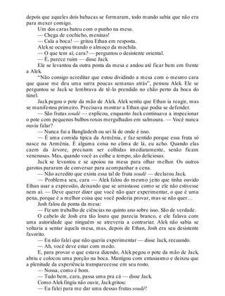 depois que aqueles dois babacas se formaram, todo mundo sabia que não era
para mexer comigo.
Um dos caras bateu com o punho na mesa.
— Chega de cochicho, meninas!
— Cala a boca! — gritou Ethan em resposta.
Alekse ocupou tirando o almoço da mochila.
— O que tem aí, cara? — perguntou o desistente oriental.
— É, parece ruim — disse Jack.
Ele se levantou da outra ponta da mesa e andou até ficar bem em frente
a Alek.
“Não consigo acreditar que estou dividindo a mesa com o mesmo cara
que quase me deu uma surra poucas semanas atrás”, pensou Alek. Ele se
perguntou se Jack se lembrava de tê-lo prendido no chão perto da boca do
túnel.
Jack pegou o pote da mão de Alek. Alek sentiu que Ethan ia reagir, mas
se manifestou primeiro. Precisava mostrar a Ethan que podia se defender.
— São frutas soudé — explicou, enquanto Jack continuava a inspecionar
o pote com pequenos bulbos roxos mergulhados em salmoura. — Você nunca
ouviu falar?
— Nunca fui a Bangladesh ou sei lá de onde é isso.
— É uma comida típica da Armênia, e faz sentido porque essa fruta só
nasce na Armênia. É alguma coisa no clima de lá, eu acho. Quando elas
caem da árvore, precisam ser colhidas imediatamente, senão ficam
venenosas. Mas, quando você as colhe a tempo, são deliciosas.
Jack se levantou e se apoiou na mesa para olhar melhor. Os outros
garotos pararam de conversar para acompanhar a cena.
— Não acredito que exista essa tal de fruta soudé — declarou Jack.
— Problema seu, cara — Alek falou do mesmo jeito que tinha ouvido
Ethan usar a expressão, deixando que se arrastasse como se ele não estivesse
nem aí. — Deve querer dizer que você não quer experimentar, o que é uma
pena, porque é a melhor coisa que você poderia provar, mas se não quer…
Josh falou da ponta da mesa:
— Fiz um trabalho de ciências no quinto ano sobre isso. São de verdade.
O cabelo de Josh era tão louro que parecia branco, e ele falava com
uma autoridade que ninguém se atreveria a contrariar. Alek não sabia se
voltaria a sentar àquela mesa, mas, depois de Ethan, Josh era seu desistente
favorito.
— Eu não falei que não queria experimentar — disse Jack, recuando.
— Ah, você deve estar com medo.
E, para provar o que estava dizendo, Alek pegou o pote da mão de Jack,
abriu e colocou uma porção na boca. Mastigou com entusiasmo e deixou que
a plenitude da experiência transparecesse em seu rosto.
— Nossa, como é bom.
— Tudo bem, cara, passa uma pra cá — disse Jack.
Como Alekfingiu não ouvir, Jackgritou:
— Eu falei para me dar uma dessas frutas soudé!
 