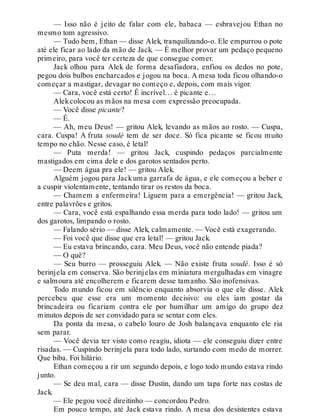 — Isso não é jeito de falar com ele, babaca — esbravejou Ethan no
mesmo tom agressivo.
— Tudo bem, Ethan — disse Alek, tranquilizando-o. Ele empurrou o pote
até ele ficar ao lado da mão de Jack. — É melhor provar um pedaço pequeno
primeiro, para você ter certeza de que consegue comer.
Jack olhou para Alek de forma desafiadora, enfiou os dedos no pote,
pegou dois bulbos encharcados e jogou na boca. A mesa toda ficou olhando-o
começar a mastigar, devagar no começo e, depois, com mais vigor.
— Cara, você está certo! É incrível… é picante e…
Alekcolocou as mãos na mesa com expressão preocupada.
— Você disse picante?
— É.
— Ah, meu Deus! — gritou Alek, levando as mãos ao rosto. — Cuspa,
cara. Cuspa! A fruta soudé tem de ser doce. Só fica picante se ficou muito
tempo no chão. Nesse caso, é letal!
— Puta merda! — gritou Jack, cuspindo pedaços parcialmente
mastigados em cima dele e dos garotos sentados perto.
— Deem água pra ele! — gritou Alek.
Alguém jogou para Jackuma garrafa de água, e ele começou a beber e
a cuspir violentamente, tentando tirar os restos da boca.
— Chamem a enfermeira! Liguem para a emergência! — gritou Jack,
entre palavrões e gritos.
— Cara, você está espalhando essa merda para todo lado! — gritou um
dos garotos, limpando o rosto.
— Falando sério — disse Alek, calmamente. — Você está exagerando.
— Foi você que disse que era letal! — gritou Jack.
— Eu estava brincando, cara. Meu Deus, você não entende piada?
— O quê?
— Seu burro — prosseguiu Alek. — Não existe fruta soudé. Isso é só
berinjela em conserva. São berinjelas em miniatura mergulhadas em vinagre
e salmoura até encolherem e ficarem desse tamanho. São inofensivas.
Todo mundo ficou em silêncio enquanto absorvia o que ele disse. Alek
percebeu que esse era um momento decisivo: ou eles iam gostar da
brincadeira ou ficariam contra ele por humilhar um amigo do grupo dez
minutos depois de ser convidado para se sentar com eles.
Da ponta da mesa, o cabelo louro de Josh balançava enquanto ele ria
sem parar.
— Você devia ter visto como reagiu, idiota — ele conseguiu dizer entre
risadas. — Cuspindo berinjela para todo lado, surtando com medo de morrer.
Que biba. Foi hilário.
Ethan começou a rir um segundo depois, e logo todo mundo estava rindo
junto.
— Se deu mal, cara — disse Dustin, dando um tapa forte nas costas de
Jack.
— Ele pegou você direitinho — concordou Pedro.
Em pouco tempo, até Jack estava rindo. A mesa dos desistentes estava
 