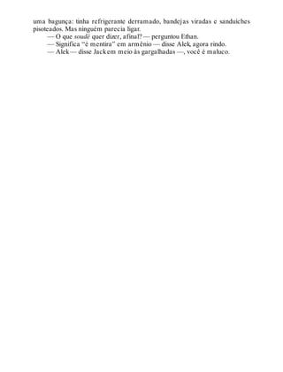 uma bagunça: tinha refrigerante derramado, bandejas viradas e sanduíches
pisoteados. Mas ninguém parecia ligar.
— O que soudé quer dizer, afinal? — perguntou Ethan.
— Significa “é mentira” em armênio — disse Alek, agora rindo.
— Alek— disse Jackem meio às gargalhadas —, você é maluco.
 