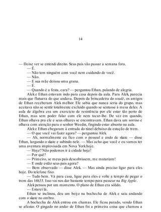14
— Deixe ver se entendi direito. Seus pais vão passar a semana fora.
— É.
— Não tem ninguém com você nem cuidando de você.
— Não.
— E sua mãe deixou uma grana.
— É.
— Quando é a festa, cara? — perguntou Ethan, pulando de alegria.
Alek e Ethan estavam indo para casa depois da aula. Para Alek, parecia
mais que flutuava do que andava. Depois da brincadeira do soudé, os amigos
de Ethan receberam Alek melhor. Ele sabia que nunca seria do grupo, mas
aceitava não se sentir totalmente excluído quando se sentasse à mesa deles. A
aula de álgebra era um exercício de resistência por ele estar tão perto de
Ethan, mas sem poder falar com ele nem tocar-lhe. De vez em quando,
Ethan olhava pra ele e seus olhares se encontravam. Ethan dava um sorriso e
olhava com atenção para o senhor Weedin, fingindo estar absorto na aula.
Aleke Ethan chegaram à entrada do túnel debaixo da estação de trem.
— O que você vai fazer agora? — perguntou Alek.
— Ah, normalmente eu fico com o pessoal e ando de skate — disse
Ethan, largando o skate e subindo nele. — Mas acho que você e eu vamos ter
uma aventura improvisada em Nova Yorkhoje.
— Hoje? Não podemos ir à cidade hoje!
— Por quê?
— Primeiro, se meus pais descobrissem, me matariam!
— E onde estão seus pais agora?
— Bem observado — disse Alek. — Mas ainda preciso ligar para eles
hoje. Do telefone fixo.
— Tudo bem. Vá para casa, ligue para eles e volte a tempo de pegar o
trem das 16h33. Isso vai nos dar bastante tempo para passear na Big Apple.
Alekpensou por um momento. O plano de Ethan era sólido.
— Estarei lá.
Ethan se inclinou, deu um beijo na bochecha de Alek e saiu andando
com o skate no ombro.
A bochecha de Alek entrou em chamas. Ele ficou parado, vendo Ethan
se afastar. O gingado no andar de Ethan foi a primeira coisa que chamou a
 