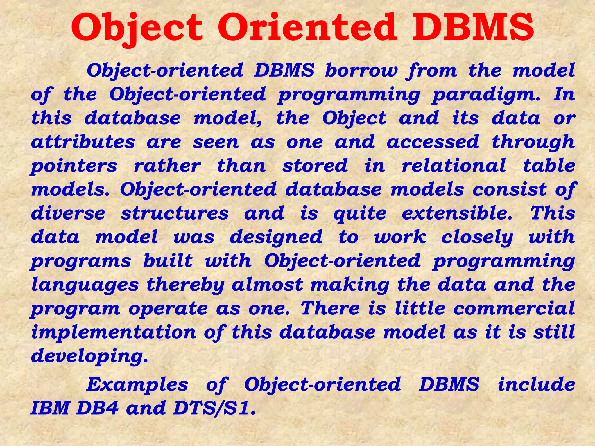Object-oriented DBMS borrow from the model
of the Object-oriented programming paradigm. In
this database model, the Object and its data or
attributes are seen as one and accessed through
pointers rather than stored in relational table
models. Object-oriented database models consist of
diverse structures and is quite extensible. This
data model was designed to work closely with
programs built with Object-oriented programming
languages thereby almost making the data and the
program operate as one. There is little commercial
implementation of this database model as it is still
developing.
Examples of Object-oriented DBMS include
IBM DB4 and DTS/S1.
Object Oriented DBMS
 