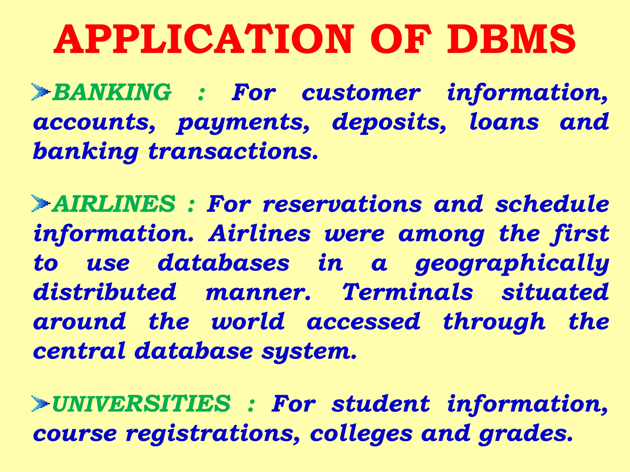 BANKING : For customer information,
accounts, payments, deposits, loans and
banking transactions.
AIRLINES : For reservations and schedule
information. Airlines were among the first
to use databases in a geographically
distributed manner. Terminals situated
around the world accessed through the
central database system.
UNIVERSITIES : For student information,
course registrations, colleges and grades.
APPLICATION OF DBMS
 