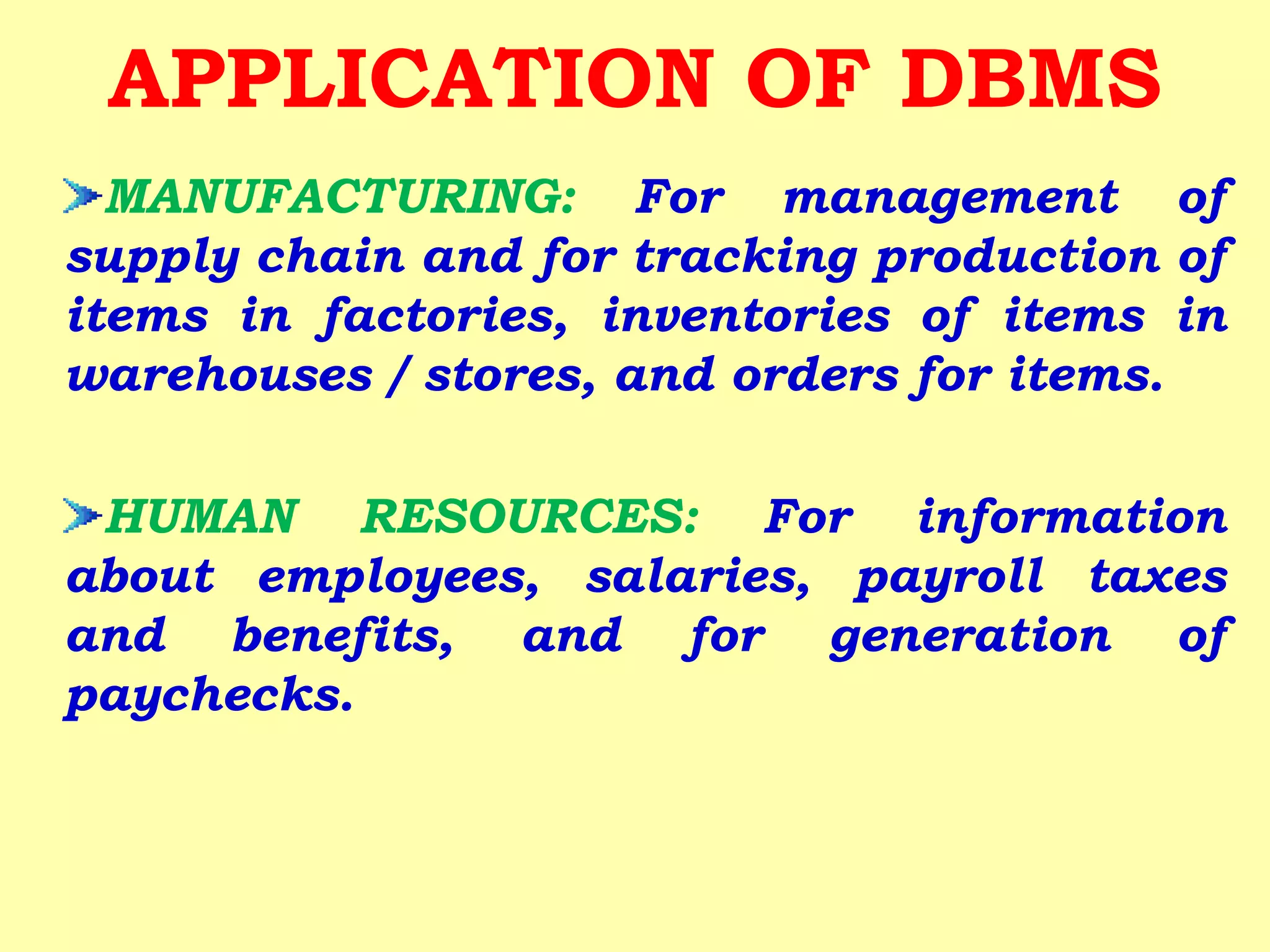 MANUFACTURING: For management of
supply chain and for tracking production of
items in factories, inventories of items in
warehouses / stores, and orders for items.
HUMAN RESOURCES: For information
about employees, salaries, payroll taxes
and benefits, and for generation of
paychecks.
APPLICATION OF DBMS
 