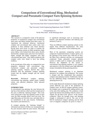 Comparison of Conventional Ring, Mechanical 
Compact and Pneumatic Compact Yarn Spinning Systems 
Sevda Altas1, Hüseyin Kadoğlu2 
1Ege University Emel Akın Vocational School, İzmir TURKEY 
2Ege University Textile Engineering Department, İzmir TURKEY 
Correspondence to: 
Sevda Altas email: sevda.altas@ege.edu.tr 
ABSTRACT 
This research is a comparative study of the physical 
properties of mechanical compact and conventional 
spun yarns and fabrics knitted from these yarns. To 
experiment the relational behavior, mechanical 
compact and conventional spun cotton yarns were 
produced in three different yarn linear densities 
having three twist levels. In order to examine the 
effect of spinning systems on fabric properties single 
jersey fabrics were knitted from these yarns. Results 
showed that, compact spun yarns have less hairiness, 
higher strength and higher elongation ratio than 
conventional spun yarns. Also, fabrics produced with 
compact yarns were found to have less pilling 
tendency. 
In the second part of the study, we compared the yarn 
properties produced with conventional ring, 
mechanical compact and pneumatic compact 
spinning systems. Analysis showed that, yarns 
produced with the pneumatic compact spinning 
system had the highest strength and the lowest 
hairiness. 
Keywords: Mechanical compact spinning, 
conventional ring spinning, carded cotton, combed 
cotton, yarn physical properties, fabric physical 
properties. 
INTRODUCTION 
In conventional ring spinning, the zone between the 
nip line of the delivery rollers and the twisted end of 
the yarn is called the “spinning triangle”. This is the 
most critical part of the ring spinning system. In this 
zone, the fiber assembly doesn’t have any twist. The 
edge fibers play out from this zone, and make little or 
no contribution to the yarn tenacity. Furthermore, 
they lead to yarn hairiness [1]. 
In compact spinning, the “spinning triangle” is 
eliminated and almost all fibers are incorporated into 
the yarn structure under the same tension. This leads 
to significant advantages such as increasing yarn 
tenacity, yarn abrasion resistance and reducing yarn 
hairiness [2 and 3]. 
There are different compact spinning systems on the 
market from different manufacturers. The main 
difference of these systems is the condensing unit. 
Most of the pneumatic compacting systems are 
composed of perforated drums or lattice aprons over 
the openings of the suction slots. With the air flow, 
the fibers move sideways and they are consequently 
condensed. Today, pneumatic compact spinning 
system is widely used in compact yarn production. 
However the adaptation of this system to 
conventional ring spinning machine is very complex 
and expensive; also this method cause high additional 
energy consumption during spinning process. 
Mechanical compact spinning is an important 
alternative for compact yarn production. The system 
is cheaper and less complicated than pneumatic 
compact yarn spinning systems. Furthermore, there is 
not any additional energy consumption during the 
spinning process [4]. 
In this study Rotorcraft mechanical compact spinning 
system (RoCoS) was used in the production of 
compact yarns. In RoCoS compact spinning system, 
the compact yarn is produced by adding positive nip 
at the end of the drafting unit. The condenser is held 
against the bottom front drafting roller by means of a 
magnet. By the help of the “groove” in the ceramic 
compactor, fibers are brought closer and spinning 
triangle is eliminated [5 and 6]. The view of the 
RoCoS mechanical compact spinning and the back 
view of magnetic compactor are given in Figure 1. 
Journal of Engineered Fibers and Fabrics 87 http://www.jeffjournal.org 
Volume 7, Issue 1 – 2012 
 