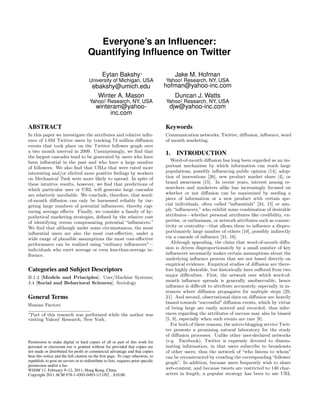 Everyone’s an Inﬂuencer:
                                      Quantifying Inﬂuence on Twitter

                                               Eytan Bakshy∗                             Jake M. Hofman
                                       University of Michigan, USA                  Yahoo! Research, NY, USA
                                         ebakshy@umich.edu                          hofman@yahoo-inc.com
                                           Winter A. Mason                               Duncan J. Watts
                                       Yahoo! Research, NY, USA                     Yahoo! Research, NY, USA
                                           winteram@yahoo-                           djw@yahoo-inc.com
                                                inc.com

ABSTRACT                                                                            Keywords
In this paper we investigate the attributes and relative inﬂu-                      Communication networks, Twitter, diﬀusion, inﬂuence, word
ence of 1.6M Twitter users by tracking 74 million diﬀusion                          of mouth marketing.
events that took place on the Twitter follower graph over
a two month interval in 2009. Unsurprisingly, we ﬁnd that                           1.   INTRODUCTION
the largest cascades tend to be generated by users who have
been inﬂuential in the past and who have a large number                                Word-of-mouth diﬀusion has long been regarded as an im-
of followers. We also ﬁnd that URLs that were rated more                            portant mechanism by which information can reach large
interesting and/or elicited more positive feelings by workers                       populations, possibly inﬂuencing public opinion [14], adop-
on Mechanical Turk were more likely to spread. In spite of                          tion of innovations [26], new product market share [4], or
these intuitive results, however, we ﬁnd that predictions of                        brand awareness [15]. In recent years, interest among re-
which particular user or URL will generate large cascades                           searchers and marketers alike has increasingly focused on
are relatively unreliable. We conclude, therefore, that word-                       whether or not diﬀusion can be maximized by seeding a
of-mouth diﬀusion can only be harnessed reliably by tar-                            piece of information or a new product with certain spe-
geting large numbers of potential inﬂuencers, thereby cap-                          cial individuals, often called “inﬂuentials” [34, 15] or sim-
turing average eﬀects. Finally, we consider a family of hy-                         ply “inﬂuencers,” who exhibit some combination of desirable
pothetical marketing strategies, deﬁned by the relative cost                        attributes—whether personal attributes like credibility, ex-
of identifying versus compensating potential “inﬂuencers.”                          pertise, or enthusiasm, or network attributes such as connec-
We ﬁnd that although under some circumstances, the most                             tivity or centrality—that allows them to inﬂuence a dispro-
inﬂuential users are also the most cost-eﬀective, under a                           portionately large number of others [10], possibly indirectly
wide range of plausible assumptions the most cost-eﬀective                          via a cascade of inﬂuence [31, 16].
performance can be realized using “ordinary inﬂuencers”—                               Although appealing, the claim that word-of-mouth diﬀu-
individuals who exert average or even less-than-average in-                         sion is driven disproportionately by a small number of key
ﬂuence.                                                                             inﬂuencers necessarily makes certain assumptions about the
                                                                                    underlying inﬂuence process that are not based directly on
                                                                                    empirical evidence. Empirical studies of diﬀusion are there-
Categories and Subject Descriptors                                                  fore highly desirable, but historically have suﬀered from two
H.1.2 [Models and Principles]: User/Machine Systems;                                major diﬃculties. First, the network over which word-of-
J.4 [Social and Behavioral Sciences]: Sociology                                     mouth inﬂuence spreads is generally unobservable, hence
                                                                                    inﬂuence is diﬃcult to attribute accurately, especially in in-
                                                                                    stances where diﬀusion propagates for multiple steps [29,
General Terms                                                                       21]. And second, observational data on diﬀusion are heavily
                                                                                    biased towards “successful” diﬀusion events, which by virtue
Human Factors
                                                                                    of being large are easily noticed and recorded; thus infer-
∗
  Part of this research was performed while the author was                          ences regarding the attributes of success may also be biased
visiting Yahoo! Research, New York.                                                 [5, 9], especially when such events are rare [8].
                                                                                       For both of these reasons, the micro-blogging service Twit-
                                                                                    ter presents a promising natural laboratory for the study
                                                                                    of diﬀusion processes. Unlike other user-declared networks
Permission to make digital or hard copies of all or part of this work for           (e.g. Facebook), Twitter is expressly devoted to dissem-
personal or classroom use is granted without fee provided that copies are           inating information, in that users subscribe to broadcasts
not made or distributed for proﬁt or commercial advantage and that copies           of other users; thus the network of “who listens to whom”
bear this notice and the full citation on the ﬁrst page. To copy otherwise, to      can be reconstructed by crawling the corresponding “follower
republish, to post on servers or to redistribute to lists, requires prior speciﬁc   graph”. In addition, because users frequently wish to share
permission and/or a fee.
WSDM’11, February 9–12, 2011, Hong Kong, China.                                     web-content, and because tweets are restricted to 140 char-
Copyright 2011 ACM 978-1-4503-0493-1/11/02 ...$10.00.                               acters in length, a popular strategy has been to use URL
 