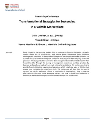 Page 1
Leadership Conference
Transformational Strategies for Succeeding
in a Volatile Marketplace
Date: October 28, 2011 (Friday)
Time: 8:30 am – 2:30 pm
Venue: Mandarin Ballroom 1, Mandarin Orchard Singapore
Synopsis: Rapid changes in the economy, sudden shifts in consumer preferences, increasing culturally-
diverse talent mix in organizations, and intense global competition pose enormous
challenges for companies to maintain their competitive advantages and market presence. To
succeed in such a volatile marketplace, companies must organize their company assets and
processes effectively and at the same time their management should learn to transform their
leadership skills. Through the sharing of management experience and best practices by
business and academic leaders from multi-national organizations, this conference aims to
provide fresh insights into organizational paradigms which entail new ways of thinking that
enable your companies to outperform rivals. The conference will shed light on how to
nurture and retain leadership talents in multi-cultural organizations, how to operate
effectively in China and similar emerging markets, and how to build your leadership in
branding as well as developing a customer-oriented approach in your business.
 