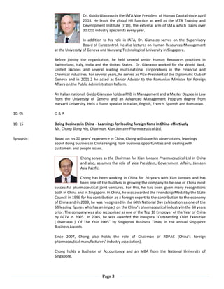 Page 3
Dr. Guido Gianasso is the IATA Vice President of Human Capital since April
2003. He leads the global HR function as well as the IATA Training and
Development Institute (ITDI), the external arm of IATA which trains over
30.000 industry specialists every year.
In addition to his role in IATA, Dr. Gianasso serves on the Supervisory
Board of Eurocontrol. He also lectures on Human Resources Management
at the University of Geneva and Nanyang Technological University in Singapore.
Before joining the organization, he held several senior Human Resources positions in
Switzerland, Italy, India and the United States. Dr. Gianasso worked for the World Bank,
United Nations and several leading multi-national corporations in the Financial and
Chemical industries. For several years, he served as Vice-President of the Diplomatic Club of
Geneva and in 2001-2 he acted as Senior Advisor to the Romanian Minister for Foreign
Affairs on the Public Administration Reform.
An Italian national, Guido Gianasso holds a PhD in Management and a Master Degree in Law
from the University of Geneva and an Advanced Management Program degree from
Harvard University. He is a fluent speaker in Italian, English, French, Spanish and Romanian.
10: 05 Q & A
10: 15
Synopsis:
Doing Business in China – Learnings for leading foreign firms in China effectively
Mr. Chong Siong Hin, Chairman, Xian Janssen Pharmaceutical Ltd.
Based on his 20 years’ experience in China, Chong will share his observations, learnings
about doing business in China ranging from business opportunities and dealing with
customers and people issues.
Chong serves as the Chairman for Xian Janssen Pharmaceutical Ltd in China
and also, assumes the role of Vice President, Government Affairs, Janssen
Asia Pacific.
Chong has been working in China for 20 years with Xian Janssen and has
been one of the builders in growing the company to be one of China most
successful pharmaceutical joint ventures. For this, he has been given many recognitions
both in China and in Singapore. In China, he was awarded the Friendship Medal by the State
Council in 1996 for his contribution as a foreign expert to the contribution to the economy
of China and in 2009, he was recognized in the 60th National Day celebration as one of the
60 leading figures who has an impact on the China’s pharmaceutical industry in the 60 years
prior. The company was also recognized as one of the Top 10 Employer of the Year of China
by CCTV in 2005. In 2005, he was awarded the inaugural “Outstanding Chief Executive
( Overseas ) Of The Year 2005” by Singapore Business Times, in the annual Singapore
Business Awards.
Since 2007, Chong also holds the role of Chairman of RDPAC (China’s foreign
pharmaceutical manufacturers’ industry association).
Chong holds a Bachelor of Accountancy and an MBA from the National University of
Singapore.
 