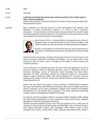 Page 4
11:00 Q&A
11: 10 Tea Break
11: 40
Synopsis:
Leadership in branding and customer focus and how essential it is for a leader today to
take a customer perspective
Professor Bernd Schmitt , Executive Director of the Institute on Asian Consumer Insight (ACI),
Nanyang Business School
Many companies are internally focused—on their technologies, their products, their
operations. In today’s environments, however, it is critical to take a customer’s
perspective. In his presentation, Schmitt presents concepts and tools for customer insight
and understanding the customer experience. He will illustrate his ideas with numerous brief
case examples from various industries around the globe.
Bernd Schmitt, Ph.D is a Visiting Professor at Nanyang Business School in
Singapore where he heads the Institute on Asian Consumer Insight, a new
national institute set up by the Executive Development Board of Singapore.
Schmitt is also Professor of International Business and Faculty Director of
the Center on Global Brand Leadership at Columbia Business School in New
York.
Schmitt has been researching, consulting and lecturing in Asia for the last 20 years in the
areas of consumer experience, marketing and branding. He has visited various Asian
countries at least 3-4 times a year on average and has spoken to Asian academic and
corporate audiences.
He has authored or co-authored more than 50 articles which have appeared in Journal of
Consumer Research, Journal of Marketing Research, Journal of Marketing, Journal of
Consumer Psychology, Journal of Personality, Social Psychology and many others.
Specifically for Asian contribution, Schmitt has conducted research on cross-cultural
linguistic aspects (comparing English with Chinese/Japanese) for consumer behavior,
segmenting the Chinese consumer market and corporate identity in brand expansions in
Hong Kong and the U.S.
Schmitt has also written case studies on Asian companies including Korean companies
Samsung, Yuan-Kimberly, Seoul Philharmonic Orchestra; Mary Kay in Shanghai and various
Chinese companies such as Jahwa Corporation, Shanghai Venus Software and Shanghai
Petrochemical. He has featured Asian companies in his books Experiential Marketing,
Customer Experience Management and Big Think Strategy.
As a lecturer, Schmitt has taught at HKUST in Hong Kong, CEIBS in Shanghai, CEMI in Beijing
and held visiting appointments at Yonsei University in Seoul (South Korea), Singapore
Management University and Hong Kong University.
Schmitt’s consulting experience covers more than 50 companies across a wide sector of
industries in both consumer and B2B markets including MNCs such as American Express,
Audi, Dupont, Microsoft, Unilever, SAP, Volkswagen, Hilton Hotels as well as Asian
companies such as Sony, Sunstar, ADK in Japan; Samsung, Lotte, Amore Pacific, Hanjin in
 