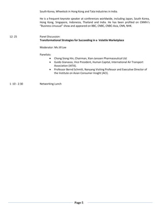 Page 5
South Korea, Wheelock in Hong Kong and Tata Industries in India.
He is a frequent keynote speaker at conferences worldwide, including Japan, South Korea,
Hong Kong, Singapore, Indonesia, Thailand and India. He has been profiled on CNNfn’s
“Business Unusual” show and appeared on BBC, CNBC, CNBC-Asia, CNN, NHK.
12: 25 Panel Discussion:
Transformational Strategies for Succeeding in a Volatile Marketplace
Moderator: Ms Jill Lee
Panelists:
• Chong Siong Hin, Chairman, Xian-Janssen Pharmaceutical Ltd.
• Guido Gianasso, Vice President, Human Capital, International Air Transport
Association (IATA).
• Professor Bernd Schmitt, Nanyang Visiting Professor and Executive Director of
the Institute on Asian Consumer Insight (ACI).
1 :10 - 2:30 Networking Lunch
 